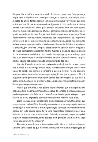 O CORTIÇO
• 198 •
dia para dia, vencida por um desmazelo de chumbo, uma dura desesperança,
a que nem as lágrimas bastavam para adoçar as agruras. A princípio, ainda
a pobre de Cristo tentou resistir com coragem àquela viuvez pior que essa
outra, em que há, para elemento de resignação, a certeza de que a pessoa
amada nunca mais terá olhos para cobiçar mulheres, nem boca para pedir
amores; mas depois começou a afundar sem resistência na lama do seu des-
gosto, covardemente, sem forças para iludir-se com uma esperança fátua,
abandonando-se ao abandono, desistindo dos seus princípios, do seu próprio
caráter, sem se ter já neste mundo na conta de alguma coisa e continuando
a viver somente porque a vida era teimosa e não queria deixá-la ir apodrecer
lá embaixo, por uma vez. Deu para desleixar-se no serviço; as suas freguesas
de roupa começaram a reclamar; foi-lhe fugindo o trabalho pouco a pouco;
fez-se madraça e moleirona, precisando já empregar grande esforço para
não bulir nas economias que Jerônimo lhe deixara, porque isso devia ser para
a filha, aquela pobrezita orfanada antes da morte dos pais.
Um dia, Piedade levantou-se queixando-se de dores de cabeça, zoada
nos ouvidos e o estômago embrulhado; aconselharam-lhe que tomasse um
trago de parati. Ela aceitou o conselho e passou melhor. No dia seguinte
repetiu a dose; deu-se bem com a perturbação em que a punha o álcool,
esquecia-se um pouco durante algum tempo das amofinações da sua vida; e,
gole a gole, habituara-se a beber todos os dias o seu meio martelo de aguar-
dente, para enganar os pesares.
Agora, que o marido já não estava ali para impedir que a filha pusesse os
pés no cortiço, e agora que Piedade precisava de consolo, a pequena ia passar
os domingos com ela. Saíra uma criança forte e bonita; puxara do pai o vigor
físico e da mãe a expressão bondosa da fisionomia. Já tinha nove anos.
Eram esses agora os únicos bons momentos da pobre mulher, esses que
ela passava ao lado da filha. Os antigos moradores da estalagem principiavam
a distinguir a menina com a mesma predileção com que amavam Pombinha,
porque em toda aquela gente havia uma necessidade moral de eleger para
mimoso da sua ternura um entezinho delicado e superior, a que eles privi-
legiavam respeitosamente, como súditos a um príncipe. Crismaram-na logo
com o cognome de “Senhorinha”.
Piedade, apesar do procedimento do marido, ainda no íntimo se impres-
sionava com a ideia de que não devia contrariá-lo nas suas disposições de
 