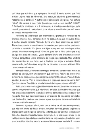 ALUÍSIO AZEVEDO • 199 •
pai. “Mas que mal tinha que a pequena fosse ali? Era uma esmola que fazia
à mãe! Lá pelo risco de perder-se... Ora adeus, só se perdia quem mesmo já
nascera para a perdição! A outra não se conservara sã e pura? Não achara
noivo? Não casara e não vivia dignamente com o seu marido? Então?!”
E Senhorinha continuou a ir à estalagem, a princípio nos domingos pela
manhã, para voltar à tarde, depois já de véspera, nos sábados, para só tornar
ao colégio na segunda-feira.
Jerônimo ao saber disto, por intermédio da professora, revoltou-se no
primeiro ímpeto, mas, pensando bem no caso, achou que era justo deixar
à mulher aquele consolo. “Coitada! Devia viver bem aborrecida da sorte!”
Tinha ainda por ela um sentimento compassivo, em que a melhor parte nas-
cera com o remorso. “Era justo, era! Que a pequena aos domingos e dias
santos lhe fizesse companhia!” E então, para ver a filha, tinha que ir ao
colégio nos dias de semana. Quase sempre levava-lhe presentes de doce,
frutas, e perguntava-lhe se precisava de roupa ou de calçado. Mas, um belo
dia, apresentou-se tão ébrio, que a diretora lhe negou a entrada. Desde
essa ocasião, Jerônimo teve vergonha de lá voltar, e as suas visitas à filha
tornaram-se muito raras.
Tempos depois, Senhorinha entregou à mãe uma conta de seis meses da
pensão do colégio, com uma carta em que a diretora negava-se a conservar
a menina, no caso que não liquidassem prontamente a dívida. Piedade levou
as mãos à cabeça: “Pois o homem já nem o ensino da pequena queria dar?!
Que lhe valesse Deus! Onde iria ela fazer dinheiro para educar a filha?!”
Foi à procura do marido; já sabia onde ele morava. Jerônimo recusou-se,
por vexame; mandou dizer que não estava em casa. Ela insistiu; declarou que
não arredaria dali sem lhe falar; disse em voz bem alta que não ia lá por ele,
mas pela filha, que estava arriscada a ser expulsa do colégio; ia para saber
que destino lhe havia de dar, porque agora a pequena estava muito taluda
para ser enjeitada na roda!
Jerônimo apareceu afinal, com um ar triste de vicioso envergonhado
que não tem ânimo de deixar o vício. A mulher, ao vê-lo, perdeu logo toda a
energia com que chegara e comoveu-se tanto, que as lágrimas lhe saltaram
dos olhos às primeiras palavras que lhe dirigiu. E ele abaixou os seus e fez-se
lívido defronte daquela figura avelhantada, de peles vazias, de cabelos sujos
e encanecidos. Não lhe parecia a mesma! Como estava mudada! E tratou-a
 