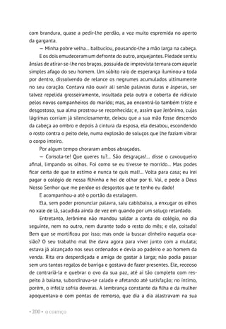 O CORTIÇO
• 200 •
com brandura, quase a pedir-lhe perdão, a voz muito espremida no aperto
da garganta.
— Minha pobre velha... balbuciou, pousando-lhe a mão larga na cabeça.
E os dois emudeceram um defronte do outro, arquejantes. Piedade sentiu
ânsias de atirar-se-lhe nos braços, possuída de imprevista ternura com aquele
simples afago do seu homem. Um súbito raio de esperança iluminou-a toda
por dentro, dissolvendo de relance os negrumes acumulados ultimamente
no seu coração. Contava não ouvir ali senão palavras duras e ásperas, ser
talvez repelida grosseiramente, insultada pela outra e coberta de ridículo
pelos novos companheiros do marido; mas, ao encontrá-lo também triste e
desgostoso, sua alma prostrou-se reconhecida; e, assim que Jerônimo, cujas
lágrimas corriam já silenciosamente, deixou que a sua mão fosse descendo
da cabeça ao ombro e depois à cintura da esposa, ela desabou, escondendo
o rosto contra o peito dele, numa explosão de soluços que lhe faziam vibrar
o corpo inteiro.
Por algum tempo choraram ambos abraçados.
— Consola-te! Que queres tu?... São desgraças!... disse o cavouqueiro
afinal, limpando os olhos. Foi como se eu tivesse te morrido... Mas podes
ficar certa de que te estimo e nunca te quis mal!... Volta para casa; eu irei
pagar o colégio de nossa filhinha e hei de olhar por ti. Vai, e pede a Deus
Nosso Senhor que me perdoe os desgostos que te tenho eu dado!
E acompanhou-a até o portão da estalagem.
Ela, sem poder pronunciar palavra, saiu cabisbaixa, a enxugar os olhos
no xale de lã, sacudida ainda de vez em quando por um soluço retardado.
Entretanto, Jerônimo não mandou saldar a conta do colégio, no dia
seguinte, nem no outro, nem durante todo o resto do mês; e ele, coitado!
Bem que se mortificou por isso; mas onde ia buscar dinheiro naquela oca-
sião? O seu trabalho mal lhe dava agora para viver junto com a mulata;
estava já alcançado nos seus ordenados e devia ao padeiro e ao homem da
venda. Rita era desperdiçada e amiga de gastar à larga; não podia passar
sem uns tantos regalos de barriga e gostava de fazer presentes. Ele, receoso
de contrariá-la e quebrar o ovo da sua paz, até aí tão completo com res-
peito à baiana, subordinava-se calado e afetando até satisfação; no íntimo,
porém, o infeliz sofria deveras. A lembrança constante da filha e da mulher
apoquentava-o com pontas de remorso, que dia a dia alastravam na sua
 