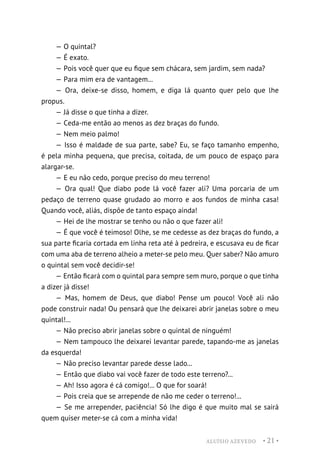 ALUÍSIO AZEVEDO • 21 •
— O quintal?
— É exato.
— Pois você quer que eu fique sem chácara, sem jardim, sem nada?
— Para mim era de vantagem...
— Ora, deixe-se disso, homem, e diga lá quanto quer pelo que lhe
propus.
— Já disse o que tinha a dizer.
— Ceda-me então ao menos as dez braças do fundo.
— Nem meio palmo!
— Isso é maldade de sua parte, sabe? Eu, se faço tamanho empenho,
é pela minha pequena, que precisa, coitada, de um pouco de espaço para
alargar-se.
— E eu não cedo, porque preciso do meu terreno!
— Ora qual! Que diabo pode lá você fazer ali? Uma porcaria de um
pedaço de terreno quase grudado ao morro e aos fundos de minha casa!
Quando você, aliás, dispõe de tanto espaço ainda!
— Hei de lhe mostrar se tenho ou não o que fazer ali!
— É que você é teimoso! Olhe, se me cedesse as dez braças do fundo, a
sua parte ficaria cortada em linha reta até à pedreira, e escusava eu de ficar
com uma aba de terreno alheio a meter-se pelo meu. Quer saber? Não amuro
o quintal sem você decidir-se!
— Então ficará com o quintal para sempre sem muro, porque o que tinha
a dizer já disse!
— Mas, homem de Deus, que diabo! Pense um pouco! Você ali não
pode construir nada! Ou pensará que lhe deixarei abrir janelas sobre o meu
quintal!...
— Não preciso abrir janelas sobre o quintal de ninguém!
— Nem tampouco lhe deixarei levantar parede, tapando-me as janelas
da esquerda!
— Não preciso levantar parede desse lado...
— Então que diabo vai você fazer de todo este terreno?...
— Ah! Isso agora é cá comigo!... O que for soará!
— Pois creia que se arrepende de não me ceder o terreno!...
— Se me arrepender, paciência! Só lhe digo é que muito mal se sairá
quem quiser meter-se cá com a minha vida!
 