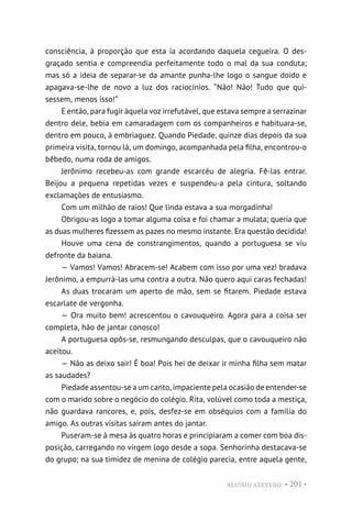 ALUÍSIO AZEVEDO • 201 •
consciência, à proporção que esta ia acordando daquela cegueira. O des-
graçado sentia e compreendia perfeitamente todo o mal da sua conduta;
mas só a ideia de separar-se da amante punha-lhe logo o sangue doido e
apagava-se-lhe de novo a luz dos raciocínios. “Não! Não! Tudo que qui-
sessem, menos isso!”
E então, para fugir àquela voz irrefutável, que estava sempre a serrazinar
dentro dele, bebia em camaradagem com os companheiros e habituara-se,
dentro em pouco, à embriaguez. Quando Piedade, quinze dias depois da sua
primeira visita, tornou lá, um domingo, acompanhada pela filha, encontrou-o
bêbedo, numa roda de amigos.
Jerônimo recebeu-as com grande escarcéu de alegria. Fê-las entrar.
Beijou a pequena repetidas vezes e suspendeu-a pela cintura, soltando
exclamações de entusiasmo.
Com um milhão de raios! Que linda estava a sua morgadinha!
Obrigou-as logo a tomar alguma coisa e foi chamar a mulata; queria que
as duas mulheres fizessem as pazes no mesmo instante. Era questão decidida!
Houve uma cena de constrangimentos, quando a portuguesa se viu
defronte da baiana.
— Vamos! Vamos! Abracem-se! Acabem com isso por uma vez! bradava
Jerônimo, a empurrá-las uma contra a outra. Não quero aqui caras fechadas!
As duas trocaram um aperto de mão, sem se fitarem. Piedade estava
escarlate de vergonha.
— Ora muito bem! acrescentou o cavouqueiro. Agora para a coisa ser
completa, hão de jantar conosco!
A portuguesa opôs-se, resmungando desculpas, que o cavouqueiro não
aceitou.
— Não as deixo sair! É boa! Pois hei de deixar ir minha filha sem matar
as saudades?
Piedade assentou-se a um canto, impaciente pela ocasião de entender-se
com o marido sobre o negócio do colégio. Rita, volúvel como toda a mestiça,
não guardava rancores, e, pois, desfez-se em obséquios com a família do
amigo. As outras visitas saíram antes do jantar.
Puseram-se à mesa às quatro horas e principiaram a comer com boa dis-
posição, carregando no virgem logo desde a sopa. Senhorinha destacava-se
do grupo; na sua timidez de menina de colégio parecia, entre aquela gente,
 