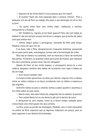 ALUÍSIO AZEVEDO • 203 •
— Separar-me de minha filha? A única pessoa que me resta?!
— Ó mulher! Você não está separada dela a semana inteira?... Pois a
pequena, em vez de ficar no colégio, fica aqui, e aos domingos irá vê-la. Ora
aí tem!
— Eu quero antes ficar com minha mãe!... balbuciou a menina,
abraçando-se a Piedade.
— Ah! Também tu, ingrata, já me fazes guerra?! Pois vão com todos os
diabos! E não me tornem cá para me ferver o sangue, que já tenho de sobra
com que arreliar-me!
— Vamos daqui! gritou a portuguesa, travando da filha pelo braço.
Maldita a hora em que vim cá!
E as duas, mãe e filha, desapareceram; enquanto Jerônimo, passeando
de um para outro lado, monologava, furioso sob a fermentação do vinho.
Rita não se metera na contenda, nem se mostrara a favor de nenhuma
das partes. “O homem, se quisesse voltar para junto da mulher, que voltasse!
Ela não o prenderia, porque amor não era obrigado!”
Depois de falar só por muito espaço, o cavouqueiro atirou-se a uma
cadeira, despejou sombrio dois dedos de laranjinha num copo e bebeu-os
de um trago.
— Arre! Assim também não!
A mulata então aproximou-se dele, por detrás; segurou-lhe a cabeça
entre as mãos e beijou-o na boca, arredando com os lábios a espessura
dos bigodes.
Jerônimo voltou-se para a amante, tomou-a pelos quadris e assentou-a
em cheio sobre as suas coxas.
— Não te rales, meu bem! disse ela, afagando-lhe os cabelos. Já passou!
— Tens razão! Besta fui eu em deixá-la pôr pé cá dentro de casa!
E abraçaram-se com ímpeto, como se o breve tempo roubado pelas
visitas fosse uma interrupção nos seus amores.
Lá fora, junto ao portão da estalagem, Piedade, com o rosto escondido
no ombro da filha, esperava que as lágrimas cedessem um pouco, para as
duas seguirem o seu destino de enxotadas.
 