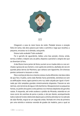 O CORTIÇO
• 204 •
XX
Chegaram a casa às nove horas da noite. Piedade levava o coração
feito em lama; não dera palavra por todo o caminho e logo que recolheu a
pequena, encostou-se à cômoda, soluçando.
Estava tudo acabado! Tudo acabado!
Foi à garrafa de aguardente, bebeu uma boa porção; chorou ainda,
tornou a beber, e depois saiu ao pátio, disposta a parasitar a alegria dos que
se divertiam lá fora.
A das Dores tivera jantar de festa; ouviam-se as risadas dela e a voz avi-
nhada e grossa do seu homem, o tal sujeito do comércio, abafadas de vez em
quando pelos berros da Machona, que ralhava com Agostinho. Em diversos
pontos cantavam e tocavam a viola.
Mas o cortiço já não era o mesmo; estava muito diferente; mal dava ideia
do que fora. O pátio, como João Romão havia prometido, estreitara-se com
as edificações novas; agora parecia uma rua, todo calçado por igual e ilumi-
nado por três lampiões grandes simetricamente dispostos. Fizeram-se seis
latrinas, seis torneiras de água e três banheiros. Desapareceram as pequenas
hortas, os jardins de quatro a oito palmos e os imensos depósitos de garrafas
vazias. À esquerda, até onde acabava o prédio do Miranda, estendia-se um
novo correr de casinhas de porta e janela, e daí por diante, acompanhando
todo o lado do fundo e dobrando depois para a direita até esbarrar no sobrado
de João Romão, erguia-se um segundo andar, fechado em cima do primeiro
por uma estreita e extensa varanda de grades de madeira, para a qual se
 
