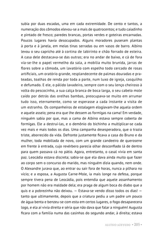 ALUÍSIO AZEVEDO • 205 •
subia por duas escadas, uma em cada extremidade. De cento e tantos, a
numeração dos cômodos elevou-se a mais de quatrocentos; e tudo caiadinho
e pintado de fresco; paredes brancas, portas verdes e goteiras encarnadas.
Poucos lugares havia desocupados. Alguns moradores puseram plantas
à porta e à janela, em meias tinas serradas ou em vasos de barro. Albino
levou o seu capricho até à cortina de labirinto e chão forrado de esteira.
A casa dele destacava-se das outras; era no andar de baixo, e cá de fora
via-se-lhe o papel vermelho da sala, a mobília muito brunida, jarras de
flores sobre a cômoda, um lavatório com espelho todo cercado de rosas
artificiais, um oratório grande, resplandecente de palmas douradas e pra-
teadas, toalhas de renda por toda a parte, num luxo de igreja, casquilho
e defumado. E ele, o pálido lavadeiro, sempre com o seu lenço cheiroso à
volta do pescocinho, a sua calça branca de boca larga, o seu cabelo mole
caído por detrás das orelhas bambas, preocupava-se muito em arrumar
tudo isso, eternamente, como se esperasse a cada instante a visita de
um estranho. Os companheiros de estalagem elogiavam-lhe aquela ordem
e aquele asseio; pena era que lhe dessem as formigas na cama! Em verdade,
ninguém sabia por que, mas a cama de Albino estava sempre coberta de
formigas. Ele a destruí-las, e o demônio do bichinho a multiplicar-se cada
vez mais e mais todos os dias. Uma campanha desesperadora, que o trazia
triste, aborrecido da vida. Defronte justamente ficava a casa do Bruno e da
mulher, toda mobiliada de novo, com um grande candeeiro de querosene
em frente à entrada, cujo revérbero parecia olhar desconfiado lá de dentro
para quem passava cá no pátio. Agora, entretanto, o casal vivia em santa
paz. Leocádia estava discreta; sabia-se que ela dava ainda muito que fazer
ao corpo sem o concurso do marido, mas ninguém dizia quando, nem onde.
O Alexandre jurava que, ao entrar ou sair fora de horas, nunca a pilhara no
vício; e a esposa, a Augusta Carne-Mole, ia mais longe na defesa, porque
sempre tivera pena de Leocádia, pois entendia que aquele assanhamento
por homem não era maldade dela; era praga de algum boca do diabo que a
quis e a pobrezinha não deixou. — Estava-se vendo disso todos os dias! —
tanto que ultimamente, depois que a criatura pediu a um padre um pouco
de água benta e benzeu-se com esta em certos lugares, o fogo desaparecera
logo, e ela aí vivia direita e séria que não dava que falar a ninguém! Augusta
ficara com a família numa das casinhas do segundo andar, à direita; estava
 
