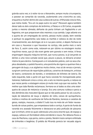 O CORTIÇO
• 206 •
grávida outra vez; e à noite via-se o Alexandre, sempre muito circunspecto,
a passear ao comprido da varanda, acalentando uma criancinha ao colo,
enquanto a mulher dentro de casa cuidava de outras. A filharada crescia-lhes,
que metia medo. “Era um no papo outro no saco!” Moravam agora também
desse lado os dois cúmplices de Jerônimo, o Pataca e o Zé Carlos, ocupando
juntos o mesmo cômodo; defronte da porta tinham um fogãozinho e um
fogareiro, em que preparavam eles mesmos a sua comida. Logo adiante era
o quarto de um empregado do correio, pessoa muito calada, bem vestida
e pontual no pagamento; saía todas as manhãs e voltava às dez da noite
invariavelmente; aos domingos só ia à rua para comer, e depois fechava-se
em casa e, houvesse o que houvesse no cortiço, não punha mais o nariz
de fora. E, assim como este, notavam-se por último na estalagem muitos
inquilinos novos, que já não eram gente sem gravata e sem meias. A feroz
engrenagem daquela máquina terrível, que nunca parava, ia já lançando os
dentes a uma nova camada social que, pouco a pouco, se deixaria arrastar
inteira lá para dentro. Começavam a vir estudantes pobres, com os seus cha-
péus desabados, o paletó fouveiro, uma pontinha de cigarro a queimar-lhes a
penugem do buço, e as algibeiras muito cheias, mas só de versos e jornais;
surgiram contínuos de repartições públicas, caixeiros de botequim, artistas
de teatro, condutores de bondes, e vendedores de bilhetes de loteria. Do
lado esquerdo, toda a parte em que havia varanda foi monopolizada pelos
italianos; habitavam cinco a cinco, seis a seis no mesmo quarto, e notava-se
que nesse ponto a estalagem estava já muito mais suja que nos outros. Por
melhor que João Romão reclamasse, formava-se aí todos os dias uma ester-
queira de cascas de melancia e laranja. Era uma comuna ruidosa e porca a
dos demônios dos mascates! Quase que se não podia passar lá, tal a acumu-
lação de tabuleiros de louça e objetos de vidro, caixas de quinquilharia,
molhos e molhos de vasilhame de folha-de-flandres, bonecos e castelos de
gesso, realejos, macacos, o diabo! E tudo isso no meio de um fedor nausea-
bundo de coisas podres, que empesteava todo o cortiço. A parte do fundo da
varanda era asseada felizmente e destacava-se pela profusão de pássaros
que lá tinham, entre os quais sobressaía uma arara enorme que, de espaço a
espaço, soltava um formidável sibilo estridente e rouco. Por debaixo ficava a
casa da Machona, cuja porta, como a janela, Neném trazia sempre enfeitada
de tinhorões e begônias. O prédio do Miranda parecia ter recuado alguns
 