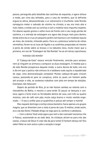 ALUÍSIO AZEVEDO • 207 •
passos, perseguido pelo batalhão das casinhas da esquerda, e agora olhava
a medo, por cima dos telhados, para a casa do vendeiro, que lá defronte
erguia-se altiva, desassombrada, o ar sobranceiro e triunfante. João Romão
conseguira meter o sobrado do vizinho no chinelo; o seu era mais alto e
mais nobre, e então com as cortinas e com a mobília nova impunha respeito.
Foi abaixo aquele grosso e velho muro da frente com o seu largo portão de
cocheira, e a entrada da estalagem era agora dez braças mais para dentro,
tendo entre ela e a rua um pequeno jardim com bancos e um modesto repuxo
ao meio, de cimento, imitando pedra. Fora-se a pitoresca lanterna de vidros
vermelhos; foram-se as iscas de fígado e as sardinhas preparadas ali mesmo
à porta da venda sobre as brasas; e na tabuleta nova, muito maior que a
primeira, em vez de “Estalagem de São Romão” lia-se em letras caprichosas:
“AVENIDA SÃO ROMÃO”
O “Cabeça-de-Gato” estava vencido finalmente, vencido para sempre;
nem já ninguém se animava a comparar as duas estalagens. À medida que a
de João Romão prosperava daquele modo, a outra decaía de todo; raro era
o dia em que a polícia não entrava lá e baldeava tudo aquilo a espadeirada
de cego. Uma desmoralização completa! Muitos cabeças-de-gato viraram
casaca, passando-se para os carapicus, entre os quais um homem podia
até arranjar a vida, se soubesse trabalhar com jeito em tempo de eleições.
Exemplos não faltavam!
Depois da partida de Rita, já se não faziam sambas ao relento com o
choradinho da Bahia, e mesmo o cana-verde 35 pouco se dançava e can-
tava; agora o forte eram os forrobodós dentro de casa, com três ou quatro
músicos, ceia de café com pão; muita calça branca e muito vestido engo-
mado. — E toca a enfiar para aí quadrilhas e polcas até romper a manhã!
Mas naquele domingo o cortiço estava banzeiro; havia apenas uns grupos
magros, que se divertiam com a viola à porta de casa. O melhor, ainda assim,
era o da das Dores. Piedade dirigiu-se logo para lá, sombria e cabisbaixa.
— Com o demo! Você anda agora que nem o boi castrado! exclamou-lhe
o Pataca, assentando-se ao lado dela. As tristezas atiram-se para trás das
costas, criatura de Deus! A vida não dá para tanto! O homem deixou-te? Ora
sebo! Mete-se com outro e põe o coração à larga!
 