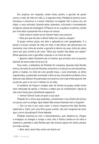 O CORTIÇO
• 208 •
Ela suspirou em resposta, ainda triste; porém, a garrafa de parati
correu a roda, de mão em mão, e, à segunda volta, Piedade já parecia outra.
Começou a conversar e a tomar interesse no pagode. Daí a pouco era, de
todos, a mais animada, falando pelos cotovelos, criticando e arremedando
as figuras ratonas da estalagem. O Pataca ria-se, a quebrar a espinha, caindo
por cima dela e passando-lhe o braço na cintura.
— Você ainda é mulher pr’um homem fazer uma asneira!
— Olha pra que lhe deu o ébrio! Solta-me a perna, estupor!
O grupo achava graça nos dois e aplaudia-os com gargalhadas. E o
parati a circular sempre de mão em mão. A das Dores não descansava um
momento; mal vinha de encher a garrafa lá dentro de casa, tinha de voltar
outra vez para enchê-la de novo. “Olha que estafa! Vão beber pro diabo!”
Afinal apareceu com o garrafão e pousou-o no meio da roda.
— Querem saber! Empinem por aí mesmo, que já estou com os quartos
doendo de tanto andar de lá pra cá!
Essa noite, a bebedeira de Piedade foi completa. Quando João Romão
entrou, de volta da casa do Miranda, encontrou-a a dançar ao som de palmas,
gritos e risadas, no meio de uma grande troça, a saia levantada, os olhos
requebrados, a pretender arremedar a Rita no seu choradinho da Bahia. Era a
boba da roda. Batiam-lhe palmadas no traseiro e com o pé embaraçavam-lhe
as pernas, para a ver cair e rebolar-se no chão.
O vendeiro, de fraque e chapéu alto, foi direito ao grupo, então muito
mais reforçado de gente, e intimou a todos que se recolhessem. Aquilo já
não eram horas para semelhante algazarra!
— Vamos! Vamos! Cada um para a sua casa!
Piedade foi a única que protestou, reclamando o seu direito de brincar
um pouco com os amigos. Que diabo! Não estava fazendo mal a ninguém!
— Ora vá mas é pra cama cozer a mona! vituperou-lhe João Romão,
repelindo-a. Você, com uma filha quase mulher, não tem vergonha de estar
aqui a servir de palhaço?! Forte bêbada!
Piedade assomou-se com a descompostura, quis despicar-se, chegou
a arregaçar as mangas e sungar a saia; mas o Pataca meteu-se no meio e
conteve-a, pedindo a João Romão que não levasse aquilo em conta, porque
era tudo cachaça.
— Bom, bom, bom! Mas aviem-se! Aviem-se!
 