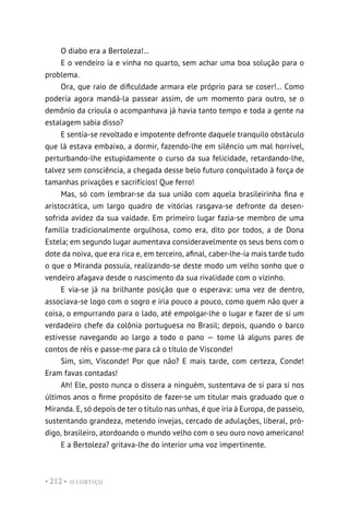O CORTIÇO
• 212 •
O diabo era a Bertoleza!...
E o vendeiro ia e vinha no quarto, sem achar uma boa solução para o
problema.
Ora, que raio de dificuldade armara ele próprio para se coser!... Como
poderia agora mandá-la passear assim, de um momento para outro, se o
demônio da crioula o acompanhava já havia tanto tempo e toda a gente na
estalagem sabia disso?
E sentia-se revoltado e impotente defronte daquele tranquilo obstáculo
que lá estava embaixo, a dormir, fazendo-lhe em silêncio um mal horrível,
perturbando-lhe estupidamente o curso da sua felicidade, retardando-lhe,
talvez sem consciência, a chegada desse belo futuro conquistado à força de
tamanhas privações e sacrifícios! Que ferro!
Mas, só com lembrar-se da sua união com aquela brasileirinha fina e
aristocrática, um largo quadro de vitórias rasgava-se defronte da desen-
sofrida avidez da sua vaidade. Em primeiro lugar fazia-se membro de uma
família tradicionalmente orgulhosa, como era, dito por todos, a de Dona
Estela; em segundo lugar aumentava consideravelmente os seus bens com o
dote da noiva, que era rica e, em terceiro, afinal, caber-lhe-ia mais tarde tudo
o que o Miranda possuía, realizando-se deste modo um velho sonho que o
vendeiro afagava desde o nascimento da sua rivalidade com o vizinho.
E via-se já na brilhante posição que o esperava: uma vez de dentro,
associava-se logo com o sogro e iria pouco a pouco, como quem não quer a
coisa, o empurrando para o lado, até empolgar-lhe o lugar e fazer de si um
verdadeiro chefe da colônia portuguesa no Brasil; depois, quando o barco
estivesse navegando ao largo a todo o pano — tome lá alguns pares de
contos de réis e passe-me para cá o título de Visconde!
Sim, sim, Visconde! Por que não? E mais tarde, com certeza, Conde!
Eram favas contadas!
Ah! Ele, posto nunca o dissera a ninguém, sustentava de si para si nos
últimos anos o firme propósito de fazer-se um titular mais graduado que o
Miranda. E, só depois de ter o título nas unhas, é que iria à Europa, de passeio,
sustentando grandeza, metendo invejas, cercado de adulações, liberal, pró-
digo, brasileiro, atordoando o mundo velho com o seu ouro novo americano!
E a Bertoleza? gritava-lhe do interior uma voz impertinente.
 