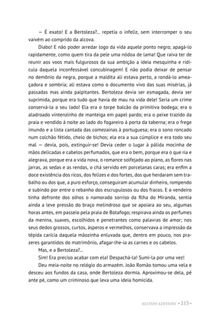 ALUÍSIO AZEVEDO • 213 •
— É exato! E a Bertoleza?... repetia o infeliz, sem interromper o seu
vaivém ao comprido da alcova.
Diabo! E não poder arredar logo da vida aquele ponto negro; apagá-lo
rapidamente, como quem tira da pele uma nódoa de lama! Que raiva ter de
reunir aos voos mais fulgurosos da sua ambição a ideia mesquinha e ridí-
cula daquela inconfessável concubinagem! E não podia deixar de pensar
no demônio da negra, porque a maldita ali estava perto, a rondá-lo amea-
çadora e sombria; ali estava como o documento vivo das suas misérias, já
passadas mas ainda palpitantes. Bertoleza devia ser esmagada, devia ser
suprimida, porque era tudo que havia de mau na vida dele! Seria um crime
conservá-la a seu lado! Ela era o torpe balcão da primitiva bodega; era o
aladroado vintenzinho de manteiga em papel pardo; era o peixe trazido da
praia e vendido à noite ao lado do fogareiro à porta da taberna; era o frege
imundo e a lista cantada das comezainas à portuguesa; era o sono roncado
num colchão fétido, cheio de bichos; ela era a sua cúmplice e era todo seu
mal — devia, pois, extinguir-se! Devia ceder o lugar à pálida mocinha de
mãos delicadas e cabelos perfumados, que era o bem, porque era o que ria e
alegrava, porque era a vida nova, o romance solfejado ao piano, as flores nas
jarras, as sedas e as rendas, o chá servido em porcelanas caras; era enfim a
doce existência dos ricos, dos felizes e dos fortes, dos que herdaram sem tra-
balho ou dos que, a puro esforço, conseguiram acumular dinheiro, rompendo
e subindo por entre o rebanho dos escrupulosos ou dos fracos. E o vendeiro
tinha defronte dos olhos o namorado sorriso da filha do Miranda, sentia
ainda a leve pressão do braço melindroso que se apoiara ao seu, algumas
horas antes, em passeio pela praia de Botafogo; respirava ainda os perfumes
da menina, suaves, escolhidos e penetrantes como palavras de amor; nos
seus dedos grossos, curtos, ásperos e vermelhos, conservava a impressão da
tépida carícia daquela mãozinha enluvada que, dentro em pouco, nos pra-
zeres garantidos do matrimônio, afagar-lhe-ia as carnes e os cabelos.
Mas, e a Bertoleza?...
Sim! Era preciso acabar com ela! Despachá-la! Sumi-la por uma vez!
Deu meia-noite no relógio do armazém. João Romão tomou uma vela e
desceu aos fundos da casa, onde Bertoleza dormia. Aproximou-se dela, pé
ante pé, como um criminoso que leva uma ideia homicida.
 