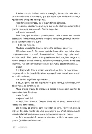O CORTIÇO
• 214 •
A crioula estava imóvel sobre o enxergão, deitada de lado, com a
cara escondida no braço direito, que ela dobrara por debaixo da cabeça.
Aparecia-lhe uma parte do corpo nua.
João Romão contemplou-a por algum tempo, com asco.
E era aquilo, aquela miserável preta que ali dormia indiferentemente, o
grande estorvo da sua ventura!... Parecia impossível!
— E se ela morresse?...
Esta frase, que ele tivera, quando pensou pela primeira vez naquele
obstáculo à sua felicidade, tornava-lhe agora ao espírito, porém já amadure-
cida e transformada nesta outra:
— E se eu a matasse?
Mas logo um calafrio de pavor correu-lhe por todos os nervos.
Além disso, como?... Sim, como poderia despachá-la, sem deixar sinais
comprometedores do crime?... Envenenando-a?... Dariam logo pela coisa!...
Matá-la a tiro?... Pior! Levá-la a um passeio fora da cidade, bem longe e, no
melhor da festa, atirá-la ao mar ou por um despenhadeiro, onde a morte fosse
infalível?... Mas como arranjar tudo isso, se eles nunca passeavam juntos?...
Diabo!
E o desgraçado ficou a pensar, abstrato, de castiçal na mão, sem des-
pregar os olhos de cima de Bertoleza, que continuava imóvel, com o rosto
escondido no braço.
— E se eu a esganasse aqui mesmo?...
E deu, na ponta dos pés, alguns passos para frente, parando logo, sem
deixar nunca de contemplá-la.
Mas a crioula ergueu de improviso a cabeça e fitou-o com os olhos de
quem não estava dormindo.
— Ah! fez ele.
— Que é, seu João?
— Nada. Vim só ver-te... Cheguei ainda não há muito... Como vais tu?
Passou-te a dor do lado?...
Ela meneou os ombros, sem responder ao certo. Houve um silêncio
entre os dois. João Romão não sabia o que dizer e saiu afinal, escoltado pelo
imperturbável olhar da crioula, que o intimava mesmo pelas costas.
— Teria desconfiado? pensou o miserável, subindo de novo para o
quarto. Qual! Desconfiar de quê?...
 