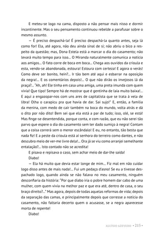 ALUÍSIO AZEVEDO • 215 •
E meteu-se logo na cama, disposto a não pensar mais nisso e dormir
incontinente. Mas o seu pensamento continuou rebelde a parafusar sobre o
mesmo assunto.
— É preciso despachá-la! É preciso despachá-la quanto antes, seja lá
como for! Ela, até agora, não deu ainda sinal de si; não abriu o bico a res-
peito da questão; mas, Dona Estela está a marcar o dia do casamento; não
levará muito tempo para isso... O Miranda naturalmente comunica a notícia
aos amigos... O fato corre de boca em boca... Chega aos ouvidos da crioula e
esta, vendo-se abandonada, estoura! Estoura com certeza! E agora o verás!
Como deve ser bonito, hein?... Ir tão bem até aqui e esbarrar na oposição
da negra!... E os comentários depois!... O que não dirão os invejosos lá da
praça?... “Ah, ah! Ele tinha em casa uma amiga, uma preta imunda com quem
vivia! Que tipo! Sempre há de mostrar que é gentinha de laia muito baixa!...
E aqui a engazopar-nos com uns ares de capitalista que se trata à vela de
libra! Olha o carapicu pra que havia de dar. Sai sujo!” E, então, a família
da menina, com medo de cair também na boca do mundo, volta atrás e dá
o dito por não dito! Bem sei que ela está a par de tudo; isso, olé, se está!
Mas finge-se desentendida, porque conta, e com razão, que eu não serei tão
parvo que espere o dia do casamento sem ter dado sumiço à negra! Contam
que a coisa correrá sem o menor escândalo! E eu, no entanto, tão besta que
nada fiz! E a peste da crioula está aí senhora do terreiro como dantes, e não
descubro meio de ver-me livre dela!... Ora já se viu como arranjei semelhante
entalação?... Isto contado não se acredita!
E pisava e repisava o caso, sem achar meio de dar-lhe saída!
Diabo!
— Ela há muito que devia estar longe de mim... Fiz mal em não cuidar
logo disso antes de mais nada!... Fui um pedaço d’asno! Se eu a tivesse des-
pachado logo, quando ainda se não falava no meu casamento, ninguém
desconfiaria da história: “Por que diabo iria o pobre homem dar cabo de uma
mulher, com quem vivia na melhor paz e que era até, dentro de casa, o seu
braço direito?...” Mas agora, depois de todas aquelas reformas de vida; depois
da separação das camas, e principalmente depois que corresse a notícia do
casamento, não faltaria decerto quem o acusasse, se a negra aparecesse
morta de repente!
Diabo!
 