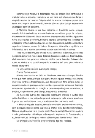 O CORTIÇO
• 216 •
Deram quatro horas, e o desgraçado nada de pregar olho; continuava a
matutar sobre o assunto, virando-se de um para outro lado da sua larga e
rangedora cama de casados. Só pelo abrir da aurora, conseguiu passar pelo
sono; mas, logo às sete da manhã, teve de pôr-se a pé: o cortiço estava todo
alvoroçado com um desastre.
A Machona lavava à sua tina, ralhando e discutindo como sempre,
quando dois trabalhadores, acompanhados de um ruidoso grupo de curiosos,
trouxeram-lhe sobre uma tábua o cadáver ensanguentado do filho. Agostinho
havia ido, segundo o costume, brincar à pedreira com outros dois rapazitos da
estalagem; tinham, cabritando pelas arestas do precipício, subido a uma altura
superior a duzentos metros do chão e, de repente, faltara-lhe o equilíbrio e o
infeliz rolou de lá abaixo, partindo os ossos e atassalhando as carnes.
Todo ele, coitadinho, era uma só massa vermelha; as canelas, quebradas
no joelho, dobravam moles para debaixo das coxas; a cabeça, desarticulada,
abrira no casco e despejava o pirão dos miolos; numa das mãos faltavam-lhe
todos os dedos e no quadril esquerdo via-se-lhe sair uma ponta de osso
ralado pela pedra.
Foi um alarma no pátio quando ele chegou.
Cruzes! Que desgraça!
Albino, que lavava ao lado da Machona, teve uma síncope; Neném
ficou que nem doida, porque ela queria muito àquele irmão; a das Dores
imprecou contra os trabalhadores, que deixavam um filho alheio matar-se
daquele modo em presença deles; a mãe, essa apenas soltou um bramido
de monstro apunhalado no coração e caiu mesquinha junto do cadáver, a
beijá-lo, vagindo como uma criança. Não parecia a mesma!
As mães dos outros dois rapazitos esperavam imóveis e lívidas pela
volta dos filhos, e, mal estes chegaram à estalagem, cada uma se apoderou
logo do seu e caiu-lhe em cima, a sová-los ambos que metia medo.
— Mira-te naquele espelho, tentação do diabo! exclamava uma delas,
com o pequeno seguro entre as pernas a encher-lhe a bunda de chineladas.
Não era aquele que devia ir, eras tu, peste! Aquele, coitado! Ao menos ajudava
a mãe, ganhava dois mil-réis por mês regando as plantas do Comendador, e
tu, coisa-ruim, só serves para me dar consumições! Toma! Toma! Toma!
E o chinelo cantava entre o berreiro feroz dos dois rapazes.
 