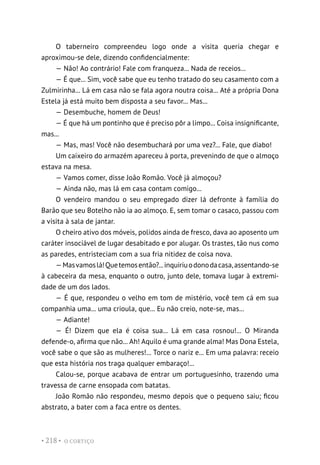 O CORTIÇO
• 218 •
O taberneiro compreendeu logo onde a visita queria chegar e
aproximou-se dele, dizendo confidencialmente:
— Não! Ao contrário! Fale com franqueza... Nada de receios...
— É que... Sim, você sabe que eu tenho tratado do seu casamento com a
Zulmirinha... Lá em casa não se fala agora noutra coisa... Até a própria Dona
Estela já está muito bem disposta a seu favor... Mas...
— Desembuche, homem de Deus!
— É que há um pontinho que é preciso pôr a limpo... Coisa insignificante,
mas...
— Mas, mas! Você não desembuchará por uma vez?... Fale, que diabo!
Um caixeiro do armazém apareceu à porta, prevenindo de que o almoço
estava na mesa.
— Vamos comer, disse João Romão. Você já almoçou?
— Ainda não, mas lá em casa contam comigo...
O vendeiro mandou o seu empregado dizer lá defronte à família do
Barão que seu Botelho não ia ao almoço. E, sem tomar o casaco, passou com
a visita à sala de jantar.
O cheiro ativo dos móveis, polidos ainda de fresco, dava ao aposento um
caráter insociável de lugar desabitado e por alugar. Os trastes, tão nus como
as paredes, entristeciam com a sua fria nitidez de coisa nova.
—Masvamoslá!Quetemosentão?...inquiriuodonodacasa,assentando-se
à cabeceira da mesa, enquanto o outro, junto dele, tomava lugar à extremi-
dade de um dos lados.
— É que, respondeu o velho em tom de mistério, você tem cá em sua
companhia uma... uma crioula, que... Eu não creio, note-se, mas...
— Adiante!
— É! Dizem que ela é coisa sua... Lá em casa rosnou!... O Miranda
defende-o, afirma que não... Ah! Aquilo é uma grande alma! Mas Dona Estela,
você sabe o que são as mulheres!... Torce o nariz e... Em uma palavra: receio
que esta história nos traga qualquer embaraço!...
Calou-se, porque acabava de entrar um portuguesinho, trazendo uma
travessa de carne ensopada com batatas.
João Romão não respondeu, mesmo depois que o pequeno saiu; ficou
abstrato, a bater com a faca entre os dentes.
 