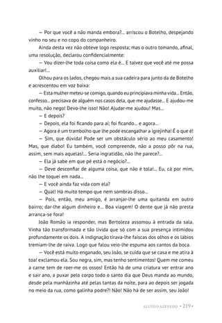 ALUÍSIO AZEVEDO • 219 •
— Por que você a não manda embora?... arriscou o Botelho, despejando
vinho no seu e no copo do companheiro.
Ainda desta vez não obteve logo resposta; mas o outro tomando, afinal,
uma resolução, declarou confidencialmente:
— Vou dizer-lhe toda coisa como ela é... E talvez que você até me possa
auxiliar!...
Olhou para os lados, chegou mais a sua cadeira para junto da de Botelho
e acrescentou em voz baixa:
— Esta mulher meteu-se comigo, quando eu principiava minha vida... Então,
confesso... precisava de alguém nos casos dela, que me ajudasse... E ajudou-me
muito, não nego! Devo-lhe isso! Não! Ajudar-me ajudou! Mas...
— E depois?
— Depois, ela foi ficando para aí; foi ficando... e agora...
— Agora é um trambolho que lhe pode escangalhar a igrejinha! É o que é!
— Sim, que dúvida! Pode ser um obstáculo sério ao meu casamento!
Mas, que diabo! Eu também, você compreende, não a posso pôr na rua,
assim, sem mais aquelas!... Seria ingratidão, não lhe parece?...
— Ela já sabe em que pé está o negócio?...
— Deve desconfiar de alguma coisa, que não é tola!... Eu, cá por mim,
não lhe toquei em nada...
— E você ainda faz vida com ela?
— Qual! Há muito tempo que nem sombras disso...
— Pois, então, meu amigo, é arranjar-lhe uma quitanda em outro
bairro; dar-lhe algum dinheiro e... Boa viagem! O dente que já não presta
arranca-se fora!
João Romão ia responder, mas Bertoleza assomou à entrada da sala.
Vinha tão transformada e tão lívida que só com a sua presença intimidou
profundamente os dois. A indignação tirava-lhe faíscas dos olhos e os lábios
tremiam-lhe de raiva. Logo que falou veio-lhe espuma aos cantos da boca.
— Você está muito enganado, seu João, se cuida que se casa e me atira à
toa! exclamou ela. Sou negra, sim, mas tenho sentimentos! Quem me comeu
a carne tem de roer-me os ossos! Então há de uma criatura ver entrar ano
e sair ano, a puxar pelo corpo todo o santo dia que Deus manda ao mundo,
desde pela manhãzinha até pelas tantas da noite, para ao depois ser jogada
no meio da rua, como galinha podre?! Não! Não há de ser assim, seu João!
 