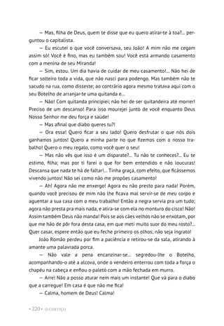 O CORTIÇO
• 220 •
— Mas, filha de Deus, quem te disse que eu quero atirar-te à toa?... per-
guntou o capitalista.
— Eu escutei o que você conversava, seu João! A mim não me cegam
assim só! Você é fino, mas eu também sou! Você está armando casamento
com a menina de seu Miranda!
— Sim, estou. Um dia havia de cuidar de meu casamento!... Não hei de
ficar solteiro toda a vida, que não nasci para podengo. Mas também não te
sacudo na rua, como disseste; ao contrário agora mesmo tratava aqui com o
seu Botelho de arranjar-te uma quitanda e...
— Não! Com quitanda principiei; não hei de ser quitandeira até morrer!
Preciso de um descanso! Para isso mourejei junto de você enquanto Deus
Nosso Senhor me deu força e saúde!
— Mas afinal que diabo queres tu?!
— Ora essa! Quero ficar a seu lado! Quero desfrutar o que nós dois
ganhamos juntos! Quero a minha parte no que fizemos com o nosso tra-
balho! Quero o meu regalo, como você quer o seu!
— Mas não vês que isso é um disparate?... Tu não te conheces?... Eu te
estimo, filha; mas por ti farei o que for bem entendido e não loucuras!
Descansa que nada te há de faltar!... Tinha graça, com efeito, que ficássemos
vivendo juntos! Não sei como não me propões casamento!
— Ah! Agora não me enxergo! Agora eu não presto para nada! Porém,
quando você precisou de mim não lhe ficava mal servir-se de meu corpo e
aguentar a sua casa com o meu trabalho! Então a negra servia pra um tudo;
agora não presta pra mais nada, e atira-se com ela no monturo do cisco! Não!
Assim também Deus não manda! Pois se aos cães velhos não se enxotam, por
que me hão de pôr fora desta casa, em que meti muito suor do meu rosto?...
Quer casar, espere então que eu feche primeiro os olhos; não seja ingrato!
João Romão perdeu por fim a paciência e retirou-se da sala, atirando à
amante uma palavrada porca.
— Não vale a pena encanzinar-se... segredou-lhe o Botelho,
acompanhando-o até a alcova, onde o vendeiro enterrou com toda a força o
chapéu na cabeça e enfiou o paletó com a mão fechada em murro.
— Arre! Não a posso aturar nem mais um instante! Que vá para o diabo
que a carregue! Em casa é que não me fica!
— Calma, homem de Deus! Calma!
 