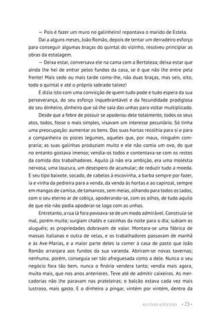 ALUÍSIO AZEVEDO • 23 •
— Pois é fazer um muro no galinheiro! repontava o marido de Estela.
Daí a alguns meses, João Romão, depois de tentar um derradeiro esforço
para conseguir algumas braças do quintal do vizinho, resolveu principiar as
obras da estalagem.
— Deixa estar, conversava ele na cama com a Bertoleza; deixa estar que
ainda lhe hei de entrar pelos fundos da casa, se é que não lhe entre pela
frente! Mais cedo ou mais tarde como-lhe, não duas braças, mas seis, oito,
todo o quintal e até o próprio sobrado talvez!
E dizia isto com uma convicção de quem tudo pode e tudo espera da sua
perseverança, do seu esforço inquebrantável e da fecundidade prodigiosa
do seu dinheiro, dinheiro que só lhe saía das unhas para voltar multiplicado.
Desde que a febre de possuir se apoderou dele totalmente, todos os seus
atos, todos, fosse o mais simples, visavam um interesse pecuniário. Só tinha
uma preocupação: aumentar os bens. Das suas hortas recolhia para si e para
a companheira os piores legumes, aqueles que, por maus, ninguém com-
praria; as suas galinhas produziam muito e ele não comia um ovo, do que
no entanto gostava imenso; vendia-os todos e contentava-se com os restos
da comida dos trabalhadores. Aquilo já não era ambição, era uma moléstia
nervosa, uma loucura, um desespero de acumular; de reduzir tudo a moeda.
E seu tipo baixote, socado, de cabelos à escovinha, a barba sempre por fazer,
ia e vinha da pedreira para a venda, da venda às hortas e ao capinzal, sempre
em mangas de camisa, de tamancos, sem meias, olhando para todos os lados,
com o seu eterno ar de cobiça, apoderando-se, com os olhos, de tudo aquilo
de que ele não podia apoderar-se logo com as unhas.
Entretanto, a rua lá fora povoava-se de um modo admirável. Construía-se
mal, porém muito; surgiam chalés e casinhas da noite para o dia; subiam os
aluguéis; as propriedades dobravam de valor. Montara-se uma fábrica de
massas italianas e outra de velas, e os trabalhadores passavam de manhã
e às Ave-Marias, e a maior parte deles ia comer à casa de pasto que João
Romão arranjara aos fundos da sua varanda. Abriram-se novas tavernas;
nenhuma, porém, conseguia ser tão afreguesada como a dele. Nunca o seu
negócio fora tão bem, nunca o finório vendera tanto; vendia mais agora,
muito mais, que nos anos anteriores. Teve até de admitir caixeiros. As mer-
cadorias não lhe paravam nas prateleiras; o balcão estava cada vez mais
lustroso, mais gasto. E o dinheiro a pingar, vintém por vintém, dentro da
 
