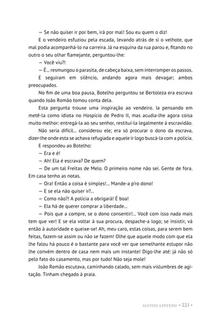 ALUÍSIO AZEVEDO • 221 •
— Se não quiser ir por bem, irá por mal! Sou eu quem o diz!
E o vendeiro esfuziou pela escada, levando atrás de si o velhote, que
mal podia acompanhá-lo na carreira. Já na esquina da rua parou e, fitando no
outro o seu olhar flamejante, perguntou-lhe:
— Você viu?!
— É... resmungou o parasita, de cabeça baixa, sem interromper os passos.
E seguiram em silêncio, andando agora mais devagar; ambos
preocupados.
No fim de uma boa pausa, Botelho perguntou se Bertoleza era escrava
quando João Romão tomou conta dela.
Esta pergunta trouxe uma inspiração ao vendeiro. Ia pensando em
metê-la como idiota no Hospício de Pedro II, mas acudia-lhe agora coisa
muito melhor: entregá-la ao seu senhor, restituí-la legalmente à escravidão.
Não seria difícil... considerou ele; era só procurar o dono da escrava,
dizer-lhe onde esta se achava refugiada e aquele ir logo buscá-la com a polícia.
E respondeu ao Botelho:
— Era e é!
— Ah! Ela é escrava? De quem?
— De um tal Freitas de Melo. O primeiro nome não sei. Gente de fora.
Em casa tenho as notas.
— Ora! Então a coisa é simples!... Mande-a p’ro dono!
— E se ela não quiser ir?...
— Como não?! A polícia a obrigará! É boa!
— Ela há de querer comprar a liberdade...
— Pois que a compre, se o dono consentir!... Você com isso nada mais
tem que ver! E se ela voltar à sua procura, despache-a logo; se insistir, vá
então à autoridade e queixe-se! Ah, meu caro, estas coisas, para serem bem
feitas, fazem-se assim ou não se fazem! Olhe que aquele modo com que ela
lhe falou há pouco é o bastante para você ver que semelhante estupor não
lhe convém dentro de casa nem mais um instante! Digo-lhe até: já não só
pelo fato do casamento, mas por tudo! Não seja mole!
João Romão escutava, caminhando calado, sem mais vislumbres de agi-
tação. Tinham chegado à praia.
 