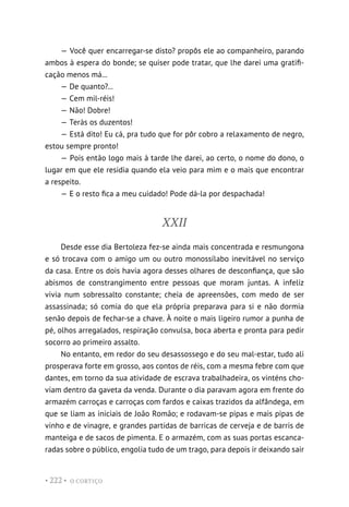 O CORTIÇO
• 222 •
— Você quer encarregar-se disto? propôs ele ao companheiro, parando
ambos à espera do bonde; se quiser pode tratar, que lhe darei uma gratifi-
cação menos má...
— De quanto?...
— Cem mil-réis!
— Não! Dobre!
— Terás os duzentos!
— Está dito! Eu cá, pra tudo que for pôr cobro a relaxamento de negro,
estou sempre pronto!
— Pois então logo mais à tarde lhe darei, ao certo, o nome do dono, o
lugar em que ele residia quando ela veio para mim e o mais que encontrar
a respeito.
— E o resto fica a meu cuidado! Pode dá-la por despachada!
XXII
Desde esse dia Bertoleza fez-se ainda mais concentrada e resmungona
e só trocava com o amigo um ou outro monossílabo inevitável no serviço
da casa. Entre os dois havia agora desses olhares de desconfiança, que são
abismos de constrangimento entre pessoas que moram juntas. A infeliz
vivia num sobressalto constante; cheia de apreensões, com medo de ser
assassinada; só comia do que ela própria preparava para si e não dormia
senão depois de fechar-se a chave. À noite o mais ligeiro rumor a punha de
pé, olhos arregalados, respiração convulsa, boca aberta e pronta para pedir
socorro ao primeiro assalto.
No entanto, em redor do seu desassossego e do seu mal-estar, tudo ali
prosperava forte em grosso, aos contos de réis, com a mesma febre com que
dantes, em torno da sua atividade de escrava trabalhadeira, os vinténs cho-
viam dentro da gaveta da venda. Durante o dia paravam agora em frente do
armazém carroças e carroças com fardos e caixas trazidos da alfândega, em
que se liam as iniciais de João Romão; e rodavam-se pipas e mais pipas de
vinho e de vinagre, e grandes partidas de barricas de cerveja e de barris de
manteiga e de sacos de pimenta. E o armazém, com as suas portas escanca-
radas sobre o público, engolia tudo de um trago, para depois ir deixando sair
 