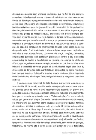 ALUÍSIO AZEVEDO • 223 •
de novo, aos poucos, com um lucro lindíssimo, que no fim do ano causava
assombros. João Romão fizera-se o fornecedor de todas as tabernas e arma-
rinhos de Botafogo; o pequeno comércio sortia-se lá para vender a retalho.
A sua casa tinha agora um pessoal complicado de primeiros, segundos e
terceiros caixeiros, além do guarda-livros, do comprador, do despachante e
do caixa; do seu escritório saíam correspondências em várias línguas e, por
dentro das grades de madeira polida, onde havia um bufete sempre ser-
vido com presunto, queijo e cerveja, faziam-se largos contratos comerciais,
transações em que se arriscavam fortunas; e propunham-se negociações de
empresas e privilégios obtidos do governo; e realizavam-se vendas e com-
pras de papéis; e concluíam-se empréstimos de juros fortes sobre hipotecas
de grande valor. E ali ia de tudo: o alto e o baixo negociante; capitalistas
adulados e mercadores falidos; corretores de praça, zangões, cambistas;
empregados públicos, que passavam procuração contra o seu ordenado;
empresários de teatro e fundadores de jornais, em aparos de dinheiro;
viúvas, que negociavam o seu montepio; estudantes, que iam receber a sua
mesada; e capatazes de vários grupos de trabalhadores pagos pela casa; e,
destacando-se de todos, pela quantidade, os advogados e a gente miúda do
foro, sempre inquieta, farisqueira, a meter o nariz em tudo, feia, a papelada
debaixo do braço, a barba por fazer, o cigarro babado e apagado a um canto
da boca.
E, como a casa comercial de João Romão, prosperava igualmente a
sua avenida. Já lá se não admitia assim qualquer pé-rapado: para entrar
era preciso carta de fiança e uma recomendação especial. Os preços dos
cômodos subiam, e muitos dos antigos hóspedes, italianos principalmente,
iam, por economia, desertando para o “Cabeça-de-Gato” e sendo substi-
tuídos por gente mais limpa. Decrescia também o número das lavadeiras,
e a maior parte das casinhas eram ocupadas agora por pequenas famílias
de operários, artistas e praticantes de secretaria. O cortiço aristocratiza-
va-se. Havia um alfaiate logo à entrada, homem sério, de suíças brancas
que cosia na sua máquina entre oficiais, ajudado pela mulher, uma lisboeta
cor de nabo, gorda, velhusca, com um princípio de bigode e cavanhaque,
mas extremamente circunspecta; em seguida um relojoeiro calvo, de óculos,
que parecia mumificado atrás da vidraça em que ele, sem mudar de posição,
trabalhava, da manhã até à tarde; depois um pintor de tetos e tabuletas,
 