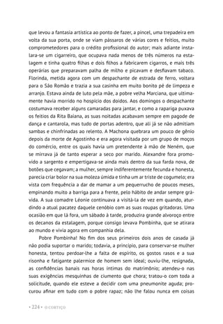 O CORTIÇO
• 224 •
que levou a fantasia artística ao ponto de fazer, a pincel, uma trepadeira em
volta da sua porta, onde se viam pássaros de várias cores e feitios, muito
comprometedores para o crédito profissional do autor; mais adiante insta-
lara-se um cigarreiro, que ocupava nada menos de três números na esta-
lagem e tinha quatro filhas e dois filhos a fabricarem cigarros, e mais três
operárias que preparavam palha de milho e picavam e desfiavam tabaco.
Florinda, metida agora com um despachante de estrada de ferro, voltara
para o São Romão e trazia a sua casinha em muito bonito pé de limpeza e
arranjo. Estava ainda de luto pela mãe, a pobre velha Marciana, que ultima-
mente havia morrido no hospício dos doidos. Aos domingos o despachante
costumava receber alguns camaradas para jantar, e como a rapariga puxava
os feitios da Rita Baiana, as suas noitadas acabavam sempre em pagode de
dança e cantarola, mas tudo de portas adentro, que ali já se não admitiam
sambas e chinfrinadas ao relento. A Machona quebrara um pouco de gênio
depois da morte de Agostinho e era agora visitada por um grupo de moços
do comércio, entre os quais havia um pretendente à mão de Neném, que
se mirrava já de tanto esperar a seco por marido. Alexandre fora promo-
vido a sargento e empertigava-se ainda mais dentro da sua farda nova, de
botões que cegavam; a mulher, sempre indiferentemente fecunda e honesta,
parecia criar bolor na sua moleza úmida e tinha um ar triste de cogumelo; era
vista com frequência a dar de mamar a um pequerrucho de poucos meses,
empinando muito a barriga para a frente, pelo hábito de andar sempre grá-
vida. A sua comadre Léonie continuava a visitá-la de vez em quando, atur-
dindo a atual pacatez daquele cenóbio com as suas roupas gritadoras. Uma
ocasião em que lá fora, um sábado à tarde, produzira grande alvoroço entre
os decanos da estalagem, porque consigo levava Pombinha, que se atirara
ao mundo e vivia agora em companhia dela.
Pobre Pombinha! No fim dos seus primeiros dois anos de casada já
não podia suportar o marido; todavia, a princípio, para conservar-se mulher
honesta, tentou perdoar-lhe a falta de espírito, os gostos rasos e a sua
risonha e fatigante palermice de homem sem ideal; ouviu-lhe, resignada,
as confidências banais nas horas íntimas do matrimônio; atendeu-o nas
suas exigências mesquinhas de ciumento que chora; tratou-o com toda a
solicitude, quando ele esteve a decidir com uma pneumonite aguda; pro-
curou afinar em tudo com o pobre rapaz; não lhe falou nunca em coisas
 