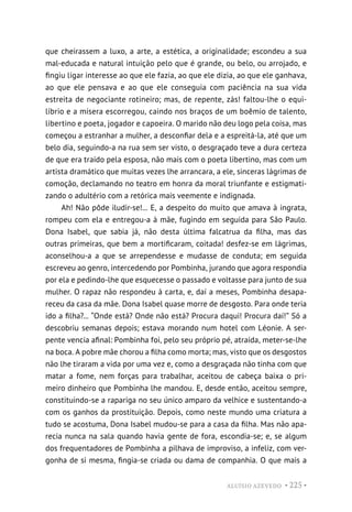 ALUÍSIO AZEVEDO • 225 •
que cheirassem a luxo, a arte, a estética, a originalidade; escondeu a sua
mal-educada e natural intuição pelo que é grande, ou belo, ou arrojado, e
fingiu ligar interesse ao que ele fazia, ao que ele dizia, ao que ele ganhava,
ao que ele pensava e ao que ele conseguia com paciência na sua vida
estreita de negociante rotineiro; mas, de repente, zás! faltou-lhe o equi-
líbrio e a mísera escorregou, caindo nos braços de um boêmio de talento,
libertino e poeta, jogador e capoeira. O marido não deu logo pela coisa, mas
começou a estranhar a mulher, a desconfiar dela e a espreitá-la, até que um
belo dia, seguindo-a na rua sem ser visto, o desgraçado teve a dura certeza
de que era traído pela esposa, não mais com o poeta libertino, mas com um
artista dramático que muitas vezes lhe arrancara, a ele, sinceras lágrimas de
comoção, declamando no teatro em honra da moral triunfante e estigmati-
zando o adultério com a retórica mais veemente e indignada.
Ah! Não pôde iludir-se!... E, a despeito do muito que amava à ingrata,
rompeu com ela e entregou-a à mãe, fugindo em seguida para São Paulo.
Dona Isabel, que sabia já, não desta última falcatrua da filha, mas das
outras primeiras, que bem a mortificaram, coitada! desfez-se em lágrimas,
aconselhou-a a que se arrependesse e mudasse de conduta; em seguida
escreveu ao genro, intercedendo por Pombinha, jurando que agora respondia
por ela e pedindo-lhe que esquecesse o passado e voltasse para junto de sua
mulher. O rapaz não respondeu à carta, e, daí a meses, Pombinha desapa-
receu da casa da mãe. Dona Isabel quase morre de desgosto. Para onde teria
ido a filha?... “Onde está? Onde não está? Procura daqui! Procura daí!” Só a
descobriu semanas depois; estava morando num hotel com Léonie. A ser-
pente vencia afinal: Pombinha foi, pelo seu próprio pé, atraída, meter-se-lhe
na boca. A pobre mãe chorou a filha como morta; mas, visto que os desgostos
não lhe tiraram a vida por uma vez e, como a desgraçada não tinha com que
matar a fome, nem forças para trabalhar, aceitou de cabeça baixa o pri-
meiro dinheiro que Pombinha lhe mandou. E, desde então, aceitou sempre,
constituindo-se a rapariga no seu único amparo da velhice e sustentando-a
com os ganhos da prostituição. Depois, como neste mundo uma criatura a
tudo se acostuma, Dona Isabel mudou-se para a casa da filha. Mas não apa-
recia nunca na sala quando havia gente de fora, escondia-se; e, se algum
dos frequentadores de Pombinha a pilhava de improviso, a infeliz, com ver-
gonha de si mesma, fingia-se criada ou dama de companhia. O que mais a
 
