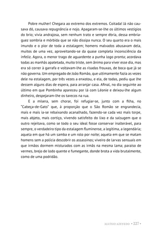 ALUÍSIO AZEVEDO • 227 •
Pobre mulher! Chegara ao extremo dos extremos. Coitada! Já não cau-
sava dó, causava repugnância e nojo. Apagaram-se-lhe os últimos vestígios
do brio; vivia andrajosa, sem nenhum trato e sempre ébria, dessa embria-
guez sombria e mórbida que se não dissipa nunca. O seu quarto era o mais
imundo e o pior de toda a estalagem; homens malvados abusavam dela,
muitos de uma vez, aproveitando-se da quase completa inconsciência da
infeliz. Agora, o menor trago de aguardente a punha logo pronta; acordava
todas as manhãs apatetada, muito triste, sem ânimo para viver esse dia, mas
era só correr à garrafa e voltavam-lhe as risadas frouxas, de boca que já se
não governa. Um empregado de João Romão, que ultimamente fazia as vezes
dele na estalagem, por três vezes a enxotou, e ela, de todas, pediu que lhe
dessem alguns dias de espera, para arranjar casa. Afinal, no dia seguinte ao
último em que Pombinha apareceu por lá com Léonie e deixou-lhe algum
dinheiro, despejaram-lhe os tarecos na rua.
E a mísera, sem chorar, foi refugiar-se, junto com a filha, no
“Cabeça-de-Gato” que, à proporção que o São Romão se engrandecia,
mais e mais ia-se rebaixando acanalhado, fazendo-se cada vez mais torpe,
mais abjeto, mais cortiço, vivendo satisfeito do lixo e da salsugem que o
outro rejeitava, como se todo o seu ideal fosse conservar inalterável, para
sempre, o verdadeiro tipo da estalagem fluminense, a legítima, a legendária;
aquela em que há um samba e um rolo por noite; aquela em que se matam
homens sem a polícia descobrir os assassinos; viveiro de larvas sensuais em
que irmãos dormem misturados com as irmãs na mesma lama; paraíso de
vermes, brejo de lodo quente e fumegante, donde brota a vida brutalmente,
como de uma podridão.
 