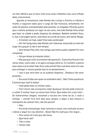 O CORTIÇO
• 230 •
um fato idêntico que se dera vinte anos atrás e Botelho citou uma enfiada
deles interminável.
Quando se levantaram, João Romão deu o braço a Zulmira e o Barão à
mulher, e seguiram todos para o Largo de São Francisco, lentamente, em
andar de passeio, acompanhados pelo parasita. Lá chegados, Miranda queria
que o vizinho aceitasse um lugar no seu carro, mas João Romão tinha ainda
que fazer na cidade e pediu dispensa do obséquio. Botelho também ficou;
e, mal a carruagem partiu, este disse ao ouvido do outro, sem tomar fôlego:
— O homem vai hoje, sabe? Está tudo combinado!
— Ah! Vai? perguntou João Romão com interesse, estacando no meio do
largo. Ora graças! Já não é sem tempo!
— Sem tempo! Pois olhe, meu amigo, que tenho suado o topete! Foi uma
campanha!
— Há que tempo já tratamos disto!...
— Mas que quer você, se o homem não aparecia?... Estava fora! Escrevi-lhe
várias vezes, como sabe, e só agora consegui pilhá-lo. Fui também à polícia
duas vezes e já lá voltei hoje; ficou tudo pronto! Mas você deve estar em casa
para entregar a crioula quando eles lá se apresentarem...
— Isso é que seria bom se se pudesse dispensar... Desejava não estar
presente...
— Ora essa! Então com quem se entendem eles?... Não! Tenha paciência!
É preciso que você lá esteja!
— Você podia fazer as minhas vezes...
— Pior! Assim não arranjamos nada! Qualquer dúvida pode entornar
o caldo! É melhor fazer as coisas bem feitas. Que diabo lhe custa isto?...
Os homenzinhos chegam, reclamam a escrava em nome da lei, e você a
entrega — pronto! Fica livre dela para sempre, e daqui a dias estoura o
champanha do casório! Hein, não lhe parece?
— Mas...
— Ela há de choramingar, fazer lamúrias e coisas, mas você põe-se duro
e deixe-a seguir lá o seu destino!... Bolas! Não foi você que a fez negra!...
— Pois vamos lá! Creio que são horas.
— Que horas são?
— Três e vinte.
— Vamos indo.
 