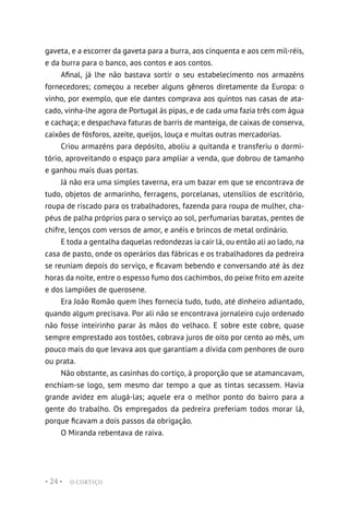 O CORTIÇO
• 24 •
gaveta, e a escorrer da gaveta para a burra, aos cinquenta e aos cem mil-réis,
e da burra para o banco, aos contos e aos contos.
Afinal, já lhe não bastava sortir o seu estabelecimento nos armazéns
fornecedores; começou a receber alguns gêneros diretamente da Europa: o
vinho, por exemplo, que ele dantes comprava aos quintos nas casas de ata-
cado, vinha-lhe agora de Portugal às pipas, e de cada uma fazia três com água
e cachaça; e despachava faturas de barris de manteiga, de caixas de conserva,
caixões de fósforos, azeite, queijos, louça e muitas outras mercadorias.
Criou armazéns para depósito, aboliu a quitanda e transferiu o dormi-
tório, aproveitando o espaço para ampliar a venda, que dobrou de tamanho
e ganhou mais duas portas.
Já não era uma simples taverna, era um bazar em que se encontrava de
tudo, objetos de armarinho, ferragens, porcelanas, utensílios de escritório,
roupa de riscado para os trabalhadores, fazenda para roupa de mulher, cha-
péus de palha próprios para o serviço ao sol, perfumarias baratas, pentes de
chifre, lenços com versos de amor, e anéis e brincos de metal ordinário.
E toda a gentalha daquelas redondezas ia cair lá, ou então ali ao lado, na
casa de pasto, onde os operários das fábricas e os trabalhadores da pedreira
se reuniam depois do serviço, e ficavam bebendo e conversando até às dez
horas da noite, entre o espesso fumo dos cachimbos, do peixe frito em azeite
e dos lampiões de querosene.
Era João Romão quem lhes fornecia tudo, tudo, até dinheiro adiantado,
quando algum precisava. Por ali não se encontrava jornaleiro cujo ordenado
não fosse inteirinho parar às mãos do velhaco. E sobre este cobre, quase
sempre emprestado aos tostões, cobrava juros de oito por cento ao mês, um
pouco mais do que levava aos que garantiam a dívida com penhores de ouro
ou prata.
Não obstante, as casinhas do cortiço, à proporção que se atamancavam,
enchiam-se logo, sem mesmo dar tempo a que as tintas secassem. Havia
grande avidez em alugá-las; aquele era o melhor ponto do bairro para a
gente do trabalho. Os empregados da pedreira preferiam todos morar lá,
porque ficavam a dois passos da obrigação.
O Miranda rebentava de raiva.
 