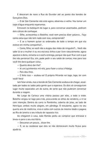 ALUÍSIO AZEVEDO • 231 •
E desceram de novo a Rua do Ouvidor até ao ponto dos bondes de
Gonçalves Dias.
— O de São Clemente não está agora, observou o velho. Vou tomar um
copo d’água enquanto esperamos.
Entraram no botequim do lugar e, para conversar assentados, pediram
dois cálices de conhaque.
— Olhe, acrescentou o Botelho; você nem precisa dizer palavra... Faça
como coisa que não tem nada com isso, compreende?
— E se o homem quiser os ordenados de todo o tempo em que ela
esteve em minha companhia?...
— Como, filho, se você não a alugou das mãos de ninguém?!... Você não
sabe lá se a mulher é ou era escrava; tinha-a por livre naturalmente; agora
aparece o dono, reclama-a e você a entrega, porque não quer ficar com o que
lhe não pertence! Ela, sim, pode pedir o seu saldo de contas; mas para isso
você lhe dará qualquer coisa...
— Quanto devo dar-lhe?
— Aí uns quinhentos mil-réis, para fazer a coisa à fidalga.
— Pois dou-lhos.
— E feito isso — acabou-se! O próprio Miranda vai logo, logo, ter com
você! Verá!
Iam falar ainda, mas o bonde de São Clemente acabava de chegar, assal-
tado por todos os lados pela gente que o esperava. Os dois só conseguiram
lugar muito separados um do outro, de sorte que não puderam conversar
durante a viagem.
No Largo da Carioca uma vitória passou por eles, a todo o trote.
Botelho vergou-se logo para trás, procurando os olhos do vendeiro, a rir-se
com intenção. Dentro do carro ia Pombinha, coberta de joias, ao lado de
Henrique; ambos muito alegres, em pândega. O estudante, agora no seu
quarto ano de medicina, vivia à solta com outros da mesma idade e pagava
ao Rio de Janeiro o seu tributo de rapazola rico.
Ao chegarem à casa, João Romão pediu ao cúmplice que entrasse e
levou-o para o seu escritório.
— Descanse um pouco... disse-lhe.
— É, se eu soubesse que eles se não demoravam muito ficava para
ajudá-lo.
 