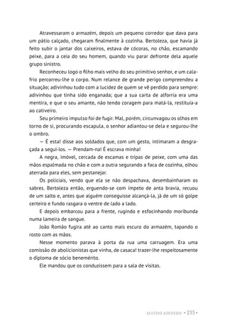ALUÍSIO AZEVEDO • 233 •
Atravessaram o armazém, depois um pequeno corredor que dava para
um pátio calçado, chegaram finalmente à cozinha. Bertoleza, que havia já
feito subir o jantar dos caixeiros, estava de cócoras, no chão, escamando
peixe, para a ceia do seu homem, quando viu parar defronte dela aquele
grupo sinistro.
Reconheceu logo o filho mais velho do seu primitivo senhor, e um cala-
frio percorreu-lhe o corpo. Num relance de grande perigo compreendeu a
situação; adivinhou tudo com a lucidez de quem se vê perdido para sempre:
adivinhou que tinha sido enganada; que a sua carta de alforria era uma
mentira, e que o seu amante, não tendo coragem para matá-la, restituía-a
ao cativeiro.
Seu primeiro impulso foi de fugir. Mal, porém, circunvagou os olhos em
torno de si, procurando escapula, o senhor adiantou-se dela e segurou-lhe
o ombro.
— É esta! disse aos soldados que, com um gesto, intimaram a desgra-
çada a segui-los. — Prendam-na! É escrava minha!
A negra, imóvel, cercada de escamas e tripas de peixe, com uma das
mãos espalmada no chão e com a outra segurando a faca de cozinha, olhou
aterrada para eles, sem pestanejar.
Os policiais, vendo que ela se não despachava, desembainharam os
sabres. Bertoleza então, erguendo-se com ímpeto de anta bravia, recuou
de um salto e, antes que alguém conseguisse alcançá-la, já de um só golpe
certeiro e fundo rasgara o ventre de lado a lado.
E depois embarcou para a frente, rugindo e esfocinhando moribunda
numa lameira de sangue.
João Romão fugira até ao canto mais escuro do armazém, tapando o
rosto com as mãos.
Nesse momento parava à porta da rua uma carruagem. Era uma
comissão de abolicionistas que vinha, de casaca! trazer-lhe respeitosamente
o diploma de sócio benemérito.
Ele mandou que os conduzissem para a sala de visitas.
 