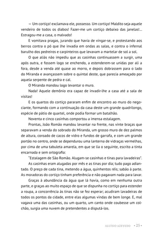 ALUÍSIO AZEVEDO • 25 •
— Um cortiço! exclamava ele, possesso. Um cortiço! Maldito seja aquele
vendeiro de todos os diabos! Fazer-me um cortiço debaixo das janelas!...
Estragou-me a casa, o malvado!
E vomitava pragas, jurando que havia de vingar-se, e protestando aos
berros contra o pó que lhe invadia em ondas as salas, e contra o infernal
barulho dos pedreiros e carpinteiros que levavam a martelar de sol a sol.
O que aliás não impediu que as casinhas continuassem a surgir, uma
após outra, e fossem logo se enchendo, a estenderem-se unidas por ali a
fora, desde a venda até quase ao morro, e depois dobrassem para o lado
do Miranda e avançassem sobre o quintal deste, que parecia ameaçado por
aquela serpente de pedra e cal.
O Miranda mandou logo levantar o muro.
Nada! Aquele demônio era capaz de invadir-lhe a casa até a sala de
visitas!
E os quartos do cortiço pararam enfim de encontro ao muro do nego-
ciante, formando com a continuação da casa deste um grande quadrilongo,
espécie de pátio de quartel, onde podia formar um batalhão.
Noventa e cinco casinhas comportou a imensa estalagem.
Prontas, João Romão mandou levantar na frente, nas vinte braças que
separavam a venda do sobrado do Miranda, um grosso muro de dez palmos
de altura, coroado de cacos de vidro e fundos de garrafa, e com um grande
portão no centro, onde se dependurou uma lanterna de vidraças vermelhas,
por cima de uma tabuleta amarela, em que se lia o seguinte, escrito a tinta
encarnada e sem ortografia:
“Estalagem de São Romão. Alugam-se casinhas e tinas para lavadeiras”.
As casinhas eram alugadas por mês e as tinas por dia; tudo pago adian-
tado. O preço de cada tina, metendo a água, quinhentos réis; sabão à parte.
As moradoras do cortiço tinham preferência e não pagavam nada para lavar.
Graças à abundância da água que lá havia, como em nenhuma outra
parte, e graças ao muito espaço de que se dispunha no cortiço para estender
a roupa, a concorrência às tinas não se fez esperar; acudiram lavadeiras de
todos os pontos da cidade, entre elas algumas vindas de bem longe. E, mal
vagava uma das casinhas, ou um quarto, um canto onde coubesse um col-
chão, surgia uma nuvem de pretendentes a disputá-los.
 