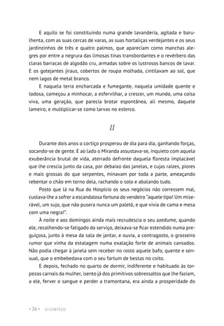O CORTIÇO
• 26 •
E aquilo se foi constituindo numa grande lavanderia, agitada e baru-
lhenta, com as suas cercas de varas, as suas hortaliças verdejantes e os seus
jardinzinhos de três e quatro palmos, que apareciam como manchas ale-
gres por entre a negrura das limosas tinas transbordantes e o revérbero das
claras barracas de algodão cru, armadas sobre os lustrosos bancos de lavar.
E os gotejantes jiraus, cobertos de roupa molhada, cintilavam ao sol, que
nem lagos de metal branco.
E naquela terra encharcada e fumegante, naquela umidade quente e
lodosa, começou a minhocar, a esfervilhar, a crescer, um mundo, uma coisa
viva, uma geração, que parecia brotar espontânea, ali mesmo, daquele
lameiro, e multiplicar-se como larvas no esterco.
II
Durante dois anos o cortiço prosperou de dia para dia, ganhando forças,
socando-se de gente. E ao lado o Miranda assustava-se, inquieto com aquela
exuberância brutal de vida, aterrado defronte daquela floresta implacável
que lhe crescia junto da casa, por debaixo das janelas, e cujas raízes, piores
e mais grossas do que serpentes, minavam por toda a parte, ameaçando
rebentar o chão em torno dela, rachando o solo e abalando tudo.
Posto que lá na Rua do Hospício os seus negócios não corressem mal,
custava-lhe a sofrer a escandalosa fortuna do vendeiro “aquele tipo! Um mise-
rável, um sujo, que não pusera nunca um paletó, e que vivia de cama e mesa
com uma negra!”.
À noite e aos domingos ainda mais recrudescia o seu azedume, quando
ele, recolhendo-se fatigado do serviço, deixava-se ficar estendido numa pre-
guiçosa, junto à mesa da sala de jantar, e ouvia, a contragosto, o grosseiro
rumor que vinha da estalagem numa exalação forte de animais cansados.
Não podia chegar à janela sem receber no rosto aquele bafo, quente e sen-
sual, que o embebedava com o seu fartum de bestas no coito.
E depois, fechado no quarto de dormir, indiferente e habituado às tor-
pezas carnais da mulher, isento já dos primitivos sobressaltos que lhe faziam,
a ele, ferver o sangue e perder a tramontana, era ainda a prosperidade do
 