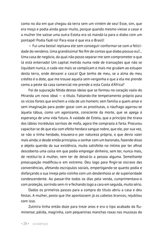 O CORTIÇO
• 28 •
como no dia em que chegou da terra sem um vintém de seu! Esse, sim, que
era moço e podia ainda gozar muito, porque quando mesmo viesse a casar e
a mulher lhe saísse uma outra Estela era só mandá-la para o diabo com um
pontapé! Podia fazê-lo! Para esse é que era o Brasil!
— Fui uma besta! repisava ele sem conseguir conformar-se com a felici-
dade do vendeiro. Uma grandíssima! No fim de contas que diabo possuo eu?...
Uma casa de negócio, da qual não posso separar-me sem comprometer o que
lá está enterrado! Um capital metido numa rede de transações que não se
liquidam nunca, e cada vez mais se complicam e mais me grudam ao estupor
desta terra, onde deixarei a casca! Que tenho de meu, se a alma do meu
crédito é o dote, que me trouxe aquela sem-vergonha e que a ela me prende
como a peste da casa comercial me prende a esta Costa d’África?
Foi da supuração fétida destas ideias que se formou no coração vazio do
Miranda um novo ideal — o título. Faltando-lhe temperamento próprio para
os vícios fortes que enchem a vida de um homem; sem família a quem amar e
sem imaginação para poder gozar com as prostitutas, o náufrago agarrou-se
àquela tábua, como um agonizante, consciente da morte, que se apega à
esperança de uma vida futura. A vaidade de Estela, que a princípio lhe tirava
dos lábios incrédulos sorrisos de mofa, agora lhe comprazia à farta. Procurou
capacitar-se de que ela com efeito herdara sangue nobre, que ele, por sua vez,
se não o tinha herdado, trouxera-o por natureza própria, o que devia valer
mais ainda; e desde então principiou a sonhar com um baronato, fazendo disso
o objeto querido da sua existência, muito satisfeito no íntimo por ter afinal
descoberto uma coisa em que podia empregar dinheiro, sem ter, nunca mais,
de restituí-lo à mulher, nem ter de deixá-lo a pessoa alguma. Semelhante
preocupação modificou-o em extremo. Deu logo para fingir-se escravo das
conveniências, afetando escrúpulos sociais, empertigando-se quanto podia e
disfarçando a sua inveja pelo vizinho com um desdenhoso ar de superioridade
condescendente. Ao passar-lhe todos os dias pela venda, cumprimentava-o
com proteção, sorrindo sem rir e fechando logo a cara em seguida, muito sério.
Dados os primeiros passos para a compra do título abriu a casa e deu
festas. A mulher, posto que lhe apontassem já os cabelos brancos, rejubilou
com isso.
Zulmira tinha então doze para treze anos e era o tipo acabado da flu-
minense; pálida, magrinha, com pequeninas manchas roxas nas mucosas do
 