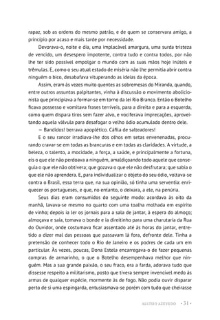 ALUÍSIO AZEVEDO • 31 •
rapaz, sob as ordens do mesmo patrão, e de quem se conservara amigo, a
princípio por acaso e mais tarde por necessidade.
Devorava-o, noite e dia, uma implacável amargura, uma surda tristeza
de vencido, um desespero impotente, contra tudo e contra todos, por não
lhe ter sido possível empolgar o mundo com as suas mãos hoje inúteis e
trêmulas. E, como o seu atual estado de miséria não lhe permitia abrir contra
ninguém o bico, desabafava vituperando as ideias da época.
Assim, eram às vezes muito quentes as sobremesas do Miranda, quando,
entre outros assuntos palpitantes, vinha à discussão o movimento abolicio-
nista que principiava a formar-se em torno da lei Rio Branco. Então o Botelho
ficava possesso e vomitava frases terríveis, para a direita e para a esquerda,
como quem dispara tiros sem fazer alvo, e vociferava imprecações, aprovei-
tando aquela válvula para desafogar o velho ódio acumulado dentro dele.
— Bandidos! berrava apoplético. Cáfila de salteadores!
E o seu rancor irradiava-lhe dos olhos em setas envenenadas, procu-
rando cravar-se em todas as brancuras e em todas as claridades. A virtude, a
beleza, o talento, a mocidade, a força, a saúde, e principalmente a fortuna,
eis o que ele não perdoava a ninguém, amaldiçoando todo aquele que conse-
guia o que ele não obtivera; que gozava o que ele não desfrutara; que sabia o
que ele não aprendera. E, para individualizar o objeto do seu ódio, voltava-se
contra o Brasil, essa terra que, na sua opinião, só tinha uma serventia: enri-
quecer os portugueses, e que, no entanto, o deixara, a ele, na penúria.
Seus dias eram consumidos do seguinte modo: acordava às oito da
manhã, lavava-se mesmo no quarto com uma toalha molhada em espírito
de vinho; depois ia ler os jornais para a sala de jantar, à espera do almoço;
almoçava e saía, tomava o bonde e ia direitinho para uma charutaria da Rua
do Ouvidor, onde costumava ficar assentado até às horas do jantar, entre-
tido a dizer mal das pessoas que passavam lá fora, defronte dele. Tinha a
pretensão de conhecer todo o Rio de Janeiro e os podres de cada um em
particular. Às vezes, poucas, Dona Estela encarregava-o de fazer pequenas
compras de armarinho, o que o Botelho desempenhava melhor que nin-
guém. Mas a sua grande paixão, o seu fraco, era a farda, adorava tudo que
dissesse respeito a militarismo, posto que tivera sempre invencível medo às
armas de qualquer espécie, mormente às de fogo. Não podia ouvir disparar
perto de si uma espingarda, entusiasmava-se porém com tudo que cheirasse
 