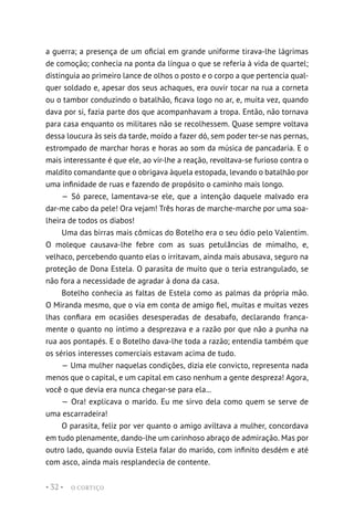 O CORTIÇO
• 32 •
a guerra; a presença de um oficial em grande uniforme tirava-lhe lágrimas
de comoção; conhecia na ponta da língua o que se referia à vida de quartel;
distinguia ao primeiro lance de olhos o posto e o corpo a que pertencia qual-
quer soldado e, apesar dos seus achaques, era ouvir tocar na rua a corneta
ou o tambor conduzindo o batalhão, ficava logo no ar, e, muita vez, quando
dava por si, fazia parte dos que acompanhavam a tropa. Então, não tornava
para casa enquanto os militares não se recolhessem. Quase sempre voltava
dessa loucura às seis da tarde, moído a fazer dó, sem poder ter-se nas pernas,
estrompado de marchar horas e horas ao som da música de pancadaria. E o
mais interessante é que ele, ao vir-lhe a reação, revoltava-se furioso contra o
maldito comandante que o obrigava àquela estopada, levando o batalhão por
uma infinidade de ruas e fazendo de propósito o caminho mais longo.
— Só parece, lamentava-se ele, que a intenção daquele malvado era
dar-me cabo da pele! Ora vejam! Três horas de marche-marche por uma soa-
lheira de todos os diabos!
Uma das birras mais cômicas do Botelho era o seu ódio pelo Valentim.
O moleque causava-lhe febre com as suas petulâncias de mimalho, e,
velhaco, percebendo quanto elas o irritavam, ainda mais abusava, seguro na
proteção de Dona Estela. O parasita de muito que o teria estrangulado, se
não fora a necessidade de agradar à dona da casa.
Botelho conhecia as faltas de Estela como as palmas da própria mão.
O Miranda mesmo, que o via em conta de amigo fiel, muitas e muitas vezes
lhas confiara em ocasiões desesperadas de desabafo, declarando franca-
mente o quanto no íntimo a desprezava e a razão por que não a punha na
rua aos pontapés. E o Botelho dava-lhe toda a razão; entendia também que
os sérios interesses comerciais estavam acima de tudo.
— Uma mulher naquelas condições, dizia ele convicto, representa nada
menos que o capital, e um capital em caso nenhum a gente despreza! Agora,
você o que devia era nunca chegar-se para ela...
— Ora! explicava o marido. Eu me sirvo dela como quem se serve de
uma escarradeira!
O parasita, feliz por ver quanto o amigo aviltava a mulher, concordava
em tudo plenamente, dando-lhe um carinhoso abraço de admiração. Mas por
outro lado, quando ouvia Estela falar do marido, com infinito desdém e até
com asco, ainda mais resplandecia de contente.
 
