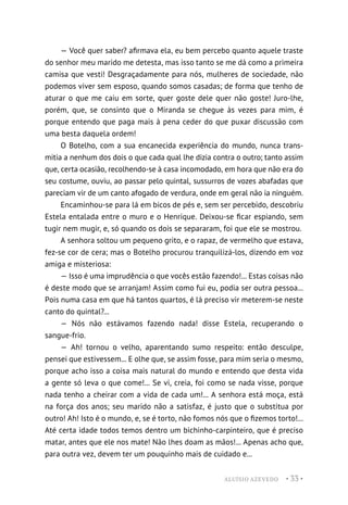 ALUÍSIO AZEVEDO • 33 •
— Você quer saber? afirmava ela, eu bem percebo quanto aquele traste
do senhor meu marido me detesta, mas isso tanto se me dá como a primeira
camisa que vesti! Desgraçadamente para nós, mulheres de sociedade, não
podemos viver sem esposo, quando somos casadas; de forma que tenho de
aturar o que me caiu em sorte, quer goste dele quer não goste! Juro-lhe,
porém, que, se consinto que o Miranda se chegue às vezes para mim, é
porque entendo que paga mais à pena ceder do que puxar discussão com
uma besta daquela ordem!
O Botelho, com a sua encanecida experiência do mundo, nunca trans-
mitia a nenhum dos dois o que cada qual lhe dizia contra o outro; tanto assim
que, certa ocasião, recolhendo-se à casa incomodado, em hora que não era do
seu costume, ouviu, ao passar pelo quintal, sussurros de vozes abafadas que
pareciam vir de um canto afogado de verdura, onde em geral não ia ninguém.
Encaminhou-se para lá em bicos de pés e, sem ser percebido, descobriu
Estela entalada entre o muro e o Henrique. Deixou-se ficar espiando, sem
tugir nem mugir, e, só quando os dois se separaram, foi que ele se mostrou.
A senhora soltou um pequeno grito, e o rapaz, de vermelho que estava,
fez-se cor de cera; mas o Botelho procurou tranquilizá-los, dizendo em voz
amiga e misteriosa:
— Isso é uma imprudência o que vocês estão fazendo!... Estas coisas não
é deste modo que se arranjam! Assim como fui eu, podia ser outra pessoa...
Pois numa casa em que há tantos quartos, é lá preciso vir meterem-se neste
canto do quintal?...
— Nós não estávamos fazendo nada! disse Estela, recuperando o
sangue-frio.
— Ah! tornou o velho, aparentando sumo respeito: então desculpe,
pensei que estivessem... E olhe que, se assim fosse, para mim seria o mesmo,
porque acho isso a coisa mais natural do mundo e entendo que desta vida
a gente só leva o que come!... Se vi, creia, foi como se nada visse, porque
nada tenho a cheirar com a vida de cada um!... A senhora está moça, está
na força dos anos; seu marido não a satisfaz, é justo que o substitua por
outro! Ah! Isto é o mundo, e, se é torto, não fomos nós que o fizemos torto!...
Até certa idade todos temos dentro um bichinho-carpinteiro, que é preciso
matar, antes que ele nos mate! Não lhes doam as mãos!... Apenas acho que,
para outra vez, devem ter um pouquinho mais de cuidado e...
 