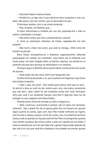 O CORTIÇO
• 34 •
— Está bom! Basta! ordenou Estela.
— Perdão! Eu, se digo isto, é para deixá-los bem tranquilos a meu res-
peito. Não quero, nem por sombra, que se persuadam de que...
O Henrique atalhou, com a voz ainda comovida:
— Mas, acredite, seu Botelho, que...
O velho interrompeu-o também por sua vez, passando-lhe a mão no
ombro e afastando-o consigo:
— Não tenha receio, que não o comprometerei, menino!
E, como já estivessem distantes de Estela, segredou-lhe em tom
protetor:
— Não torne a fazer isto assim, que você se estraga... Olhe como lhe
tremem as pernas!
Dona Estela acompanhou-os a distância, vagarosamente, afetando
preocupação em compor um ramalhete, cujas flores ela ia colhendo com
muita graça, ora toda vergada sobre as plantas rasteiras, ora pondo-se na
pontinha dos pés para alcançar os heliotrópios e os manacás.
Henrique seguiu o Botelho até ao quarto deste, conversando sem mudar
de assunto.
— Você então não fala nisto, hein? Jura? perguntou-lhe.
O velho tinha já declarado, a rir, que os pilhara em flagrante e que ficara
bom tempo à espreita.
— Falar o quê, seu tolo?... Pois então quem pensa você que eu sou?...
Só abrirei o bico se você me der motivo para isso, mas estou convencido
que não dará... Quer saber? Eu até simpatizo muito com você, Henrique!
Acho que você é um excelente menino, uma flor! E digo-lhe mais: hei de
proteger os seus negócios com Dona Estela...
Falando assim, tinha-lhe tomado as mãos e afagava-as.
— Olhe, continuou, acariciando-o sempre; não se meta com donzelas,
entende?... São o diabo! Por dá cá aquela palha fica um homem em apuros!
Agora quanto às outras, papo com elas! Não mande nenhuma ao vigário,
nem lhe doa a cabeça, porque, no fim de contas, nas circunstâncias de Dona
Estela, é até um grande serviço que você lhe faz! Meu rico amiguinho, quando
uma mulher já passou dos trinta e pilha a jeito um rapazito da sua idade, é
como se descobrisse ouro em pó! Sabe-lhe a gaitas! Fique então sabendo de
que não é só a ela que você faz o obséquio, mas também ao marido: quanto
 