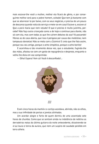 ALUÍSIO AZEVEDO • 35 •
mais escovar-lhe você a mulher, melhor ela ficará de gênio, e por conse-
guinte melhor será para o pobre homem, coitado! Que tem já bastante com
que se aborrecer lá por baixo, com os seus negócios, e precisa de um pouco
de descanso quando volta do serviço e mete-se em casa! Escove-a, escove-a!
Que a porá macia que nem veludo! O que é preciso é muito juizinho, per-
cebe? Não faça outra criançada como a de hoje e continue para diante, não
só com ela, mas com todas as que lhe caírem debaixo da asa! Vá passando!
Menos as de casa aberta, que isso é perigoso por causa das moléstias; nem
tampouco donzelas! Não se meta com a Zulmira! E creia que lhe falo assim,
porque sou seu amigo, porque o acho simpático, porque o acho bonito!
E acarinhou-o tão vivamente dessa vez, que o estudante, fugindo-lhe
das mãos, afastou-se com um gesto de repugnância e desprezo, enquanto o
velho lhe dizia em voz comprimida:
— Olha! Espera! Vem cá! Você é desconfiado!...
III
Eram cinco horas da manhã e o cortiço acordava, abrindo, não os olhos,
mas a sua infinidade de portas e janelas alinhadas.
Um acordar alegre e farto de quem dormiu de uma assentada sete
horas de chumbo. Como que se sentiam ainda na indolência de neblina as
derradeiras notas da última guitarra da noite antecedente, dissolvendo-se
à luz loura e tenra da aurora, que nem um suspiro de saudade perdido em
terra alheia.
 