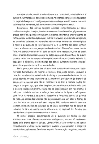 O CORTIÇO
• 36 •
A roupa lavada, que ficara de véspera nos coradouros, umedecia o ar e
punha-lheumfartoacredesabãoordinário.Aspedrasdochão,esbranquiçadas
no lugar da lavagem e em alguns pontos azuladas pelo anil, mostravam uma
palidez grisalha e triste, feita de acumulações de espumas secas.
Entretanto, das portas surgiam cabeças congestionadas de sono;
ouviam-se amplos bocejos, fortes como o marulhar das ondas; pigarreava-se
grosso por toda a parte; começavam as xícaras a tilintar; o cheiro quente do
café aquecia, suplantando todos os outros; trocavam-se de janela para janela
as primeiras palavras, os bons-dias; reatavam-se conversas interrompidas
à noite; a pequenada cá fora traquinava já, e lá dentro das casas vinham
choros abafados de crianças que ainda não andam. No confuso rumor que se
formava, destacavam-se risos, sons de vozes que altercavam, sem se saber
onde, grasnar de marrecos, cantar de galos, cacarejar de galinhas. De alguns
quartos saíam mulheres que vinham pendurar cá fora, na parede, a gaiola do
papagaio, e os louros, à semelhança dos donos, cumprimentavam-se ruido-
samente, espanejando-se à luz nova do dia.
Daí a pouco, em volta das bicas era um zunzum crescente; uma aglo-
meração tumultuosa de machos e fêmeas. Uns, após outros, lavavam a
cara, incomodamente, debaixo do fio de água que escorria da altura de uns
cinco palmos. O chão inundava-se. As mulheres precisavam já prender as
saias entre as coxas para não as molhar; via-se-lhes a tostada nudez dos
braços e do pescoço, que elas despiam, suspendendo o cabelo todo para
o alto do casco; os homens, esses não se preocupavam em não molhar o
pelo, ao contrário metiam a cabeça bem debaixo da água e esfregavam
com força as ventas e as barbas, fossando e fungando contra as palmas
da mão. As portas das latrinas não descansavam, era um abrir e fechar de
cada instante, um entrar e sair sem tréguas. Não se demoravam lá dentro e
vinham ainda amarrando as calças ou as saias; as crianças não se davam ao
trabalho de lá ir, despachavam-se ali mesmo, no capinzal dos fundos, por
detrás da estalagem ou no recanto das hortas.
O rumor crescia, condensando-se; o zunzum de todos os dias
acentuava-se; já se não destacavam vozes dispersas, mas um só ruído com-
pacto que enchia todo o cortiço. Começavam a fazer compras na venda;
ensarilhavam-se discussões e rezingas; ouviam-se gargalhadas e pragas; já
se não falava, gritava-se. Sentia-se naquela fermentação sanguínea, naquela
 