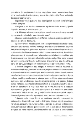 ALUÍSIO AZEVEDO • 37 •
gula viçosa de plantas rasteiras que mergulham os pés vigorosos na lama
preta e nutriente da vida, o prazer animal de existir, a triunfante satisfação
de respirar sobre a terra.
Da porta da venda que dava para o cortiço iam e vinham como formigas;
fazendo compras.
Duas janelas do Miranda abriram-se. Apareceu numa a Isaura, que se
dispunha a começar a limpeza da casa.
— Nhá Dunga! gritou ela para baixo, a sacudir um pano de mesa; se você
tem cuscuz de milho hoje, bata na porta, ouviu?
A Leonor surgiu logo também, enfiando curiosa a carapinha por entre o
pescoço e o ombro da mulata.
O padeiro entrou na estalagem, com a sua grande cesta à cabeça e o seu
banco de pau fechado debaixo do braço, e foi estacionar em meio do pátio,
à espera dos fregueses, pousando a canastra sobre o cavalete que ele armou
prontamente. Em breve estava cercado por uma nuvem de gente. As crianças
adulavam-no, e, à proporção que cada mulher ou cada homem recebia o pão,
disparava para casa com este abraçado contra o peito. Uma vaca, seguida
por um bezerro amordaçado, ia, tilintando tristemente o seu chocalho, de
porta em porta, guiada por um homem carregado de vasilhame de folha.
O zunzum chegava ao seu apogeu. A fábrica de massas italianas, ali
mesmo da vizinhança, começou a trabalhar, engrossando o barulho com o seu
arfar monótono de máquina a vapor. As corridas até à venda reproduziam-se,
transformando-se num verminar constante de formigueiro assanhado. Agora,
no lugar das bicas apinhavam-se latas de todos os feitios, sobressaindo as de
querosene com um braço de madeira em cima; sentia-se o trapejar da água
caindo na folha. Algumas lavadeiras enchiam já as suas tinas; outras esten-
diam nos coradouros a roupa que ficara de molho. Principiava o trabalho.
Rompiam das gargantas os fados portugueses e as modinhas brasileiras.
Um carroção de lixo entrou com grande barulho de rodas na pedra, seguido
de uma algazarra medonha algaraviada pelo carroceiro contra o burro.
E, durante muito tempo, fez-se um vaivém de mercadores. Apareceram
os tabuleiros de carne fresca e outros de tripas e fatos de boi; só não vinham
hortaliças, porque havia muitas hortas no cortiço. Vieram os ruidosos mas-
cates, com as suas latas de quinquilharia, com as suas caixas de candeeiros
e objetos de vidro e com o seu fornecimento de caçarolas e chocolateiras,
 