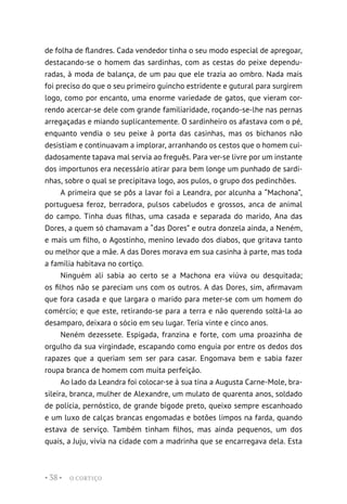 O CORTIÇO
• 38 •
de folha de flandres. Cada vendedor tinha o seu modo especial de apregoar,
destacando-se o homem das sardinhas, com as cestas do peixe dependu-
radas, à moda de balança, de um pau que ele trazia ao ombro. Nada mais
foi preciso do que o seu primeiro guincho estridente e gutural para surgirem
logo, como por encanto, uma enorme variedade de gatos, que vieram cor-
rendo acercar-se dele com grande familiaridade, roçando-se-lhe nas pernas
arregaçadas e miando suplicantemente. O sardinheiro os afastava com o pé,
enquanto vendia o seu peixe à porta das casinhas, mas os bichanos não
desistiam e continuavam a implorar, arranhando os cestos que o homem cui-
dadosamente tapava mal servia ao freguês. Para ver-se livre por um instante
dos importunos era necessário atirar para bem longe um punhado de sardi-
nhas, sobre o qual se precipitava logo, aos pulos, o grupo dos pedinchões.
A primeira que se pôs a lavar foi a Leandra, por alcunha a “Machona”,
portuguesa feroz, berradora, pulsos cabeludos e grossos, anca de animal
do campo. Tinha duas filhas, uma casada e separada do marido, Ana das
Dores, a quem só chamavam a “das Dores” e outra donzela ainda, a Neném,
e mais um filho, o Agostinho, menino levado dos diabos, que gritava tanto
ou melhor que a mãe. A das Dores morava em sua casinha à parte, mas toda
a família habitava no cortiço.
Ninguém ali sabia ao certo se a Machona era viúva ou desquitada;
os filhos não se pareciam uns com os outros. A das Dores, sim, afirmavam
que fora casada e que largara o marido para meter-se com um homem do
comércio; e que este, retirando-se para a terra e não querendo soltá-la ao
desamparo, deixara o sócio em seu lugar. Teria vinte e cinco anos.
Neném dezessete. Espigada, franzina e forte, com uma proazinha de
orgulho da sua virgindade, escapando como enguia por entre os dedos dos
rapazes que a queriam sem ser para casar. Engomava bem e sabia fazer
roupa branca de homem com muita perfeição.
Ao lado da Leandra foi colocar-se à sua tina a Augusta Carne-Mole, bra-
sileira, branca, mulher de Alexandre, um mulato de quarenta anos, soldado
de polícia, pernóstico, de grande bigode preto, queixo sempre escanhoado
e um luxo de calças brancas engomadas e botões limpos na farda, quando
estava de serviço. Também tinham filhos, mas ainda pequenos, um dos
quais, a Juju, vivia na cidade com a madrinha que se encarregava dela. Esta
 