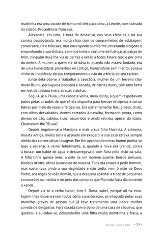 ALUÍSIO AZEVEDO • 39 •
madrinha era uma cocote de trinta mil-réis para cima, a Léonie, com sobrado
na cidade. Procedência francesa.
Alexandre, em casa, à hora de descanso, nos seus chinelos e na sua
camisa desabotoada, era muito chão com os companheiros de estalagem,
conversava, ria e brincava, mas envergando o uniforme, encerando o bigode e
empunhando a sua chibata, com que tinha o costume de fustigar as calças de
brim, ninguém mais lhe via os dentes e então a todos falava teso e por cima
do ombro. A mulher, a quem ele só dava tu quando não estava fardado, era
de uma honestidade proverbial no cortiço, honestidade sem mérito, porque
vinha da indolência do seu temperamento e não do arbítrio do seu caráter.
Junto dela pôs-se a trabalhar a Leocádia, mulher de um ferreiro cha-
mado Bruno, portuguesa pequena e socada, de carnes duras, com uma fama
terrível de leviana entre as suas vizinhas.
Seguia-se a Paula, uma cabocla velha, meio idiota, a quem respeitavam
todos pelas virtudes de que só ela dispunha para benzer erisipelas e cortar
febres por meio de rezas e feitiçarias. Era extremamente feia, grossa, triste,
com olhos desvairados, dentes cortados à navalha, formando ponta, como
dentes de cão, cabelos lisos, escorridos e ainda retintos apesar da idade.
Chamavam-lhe “Bruxa”.
Depois seguiam-se a Marciana e mais a sua filha Florinda. A primeira,
mulata antiga, muito séria e asseada em exagero: a sua casa estava sempre
úmida das consecutivas lavagens. Em lhe apanhando o mau humor punha-se
logo a espanar, a varrer febrilmente, e, quando a raiva era grande, corria
a buscar um balde de água e descarregava-o com fúria pelo chão da sala.
A filha tinha quinze anos, a pele de um moreno quente, beiços sensuais,
bonitos dentes, olhos luxuriosos de macaca. Toda ela estava a pedir homem,
mas sustentava ainda a sua virgindade e não cedia, nem à mão de Deus
Padre, aos rogos de João Romão, que a desejava apanhar a troco de pequenas
concessões na medida e no peso das compras que Florinda fazia diariamente
à venda.
Depois via-se a velha Isabel, isto é, Dona Isabel, porque ali na esta-
lagem lhes dispensavam todos certa consideração, privilegiada pelas suas
maneiras graves de pessoa que já teve tratamento: uma pobre mulher
comida de desgostos. Fora casada com o dono de uma casa de chapéus, que
quebrou e suicidou-se, deixando-lhe uma filha muito doentinha e fraca, a
 