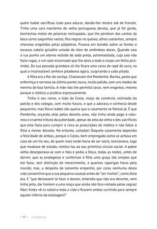 O CORTIÇO
• 40 •
quem Isabel sacrificou tudo para educar, dando-lhe mestre até de francês.
Tinha uma cara macilenta de velha portuguesa devota, que já foi gorda,
bochechas moles de pelancas rechupadas, que lhe pendiam dos cantos da
boca como saquinhos vazios; fios negros no queixo, olhos castanhos, sempre
chorosos engolidos pelas pálpebras. Puxava em bandós sobre as fontes o
escasso cabelo grisalho untado de óleo de amêndoas doces. Quando saía
à rua punha um eterno vestido de seda preta, achamalotada, cuja saia não
fazia rugas, e um xale encarnado que lhe dava a todo o corpo um feitio pira-
midal. Da sua passada grandeza só lhe ficara uma caixa de rapé de ouro, na
qual a inconsolável senhora pitadeava agora, suspirando a cada pitada.
A filha era a flor do cortiço. Chamavam-lhe Pombinha. Bonita, posto que
enfermiça e nervosa ao último ponto; loura, muito pálida, com uns modos de
menina de boa família. A mãe não lhe permitia lavar, nem engomar, mesmo
porque o médico a proibira expressamente.
Tinha o seu noivo, o João da Costa, moço do comércio, estimado do
patrão e dos colegas, com muito futuro, e que a adorava e conhecia desde
pequenita; mas Dona Isabel não queria que o casamento se fizesse já. É que
Pombinha, orçando aliás pelos dezoito anos, não tinha ainda pago à natu-
reza o cruento tributo da puberdade, apesar do zelo da velha e dos sacrifícios
que esta fazia para cumprir à risca as prescrições do médico e não faltar à
filha o menor desvelo. No entanto, coitadas! Daquele casamento dependia
a felicidade de ambas, porque o Costa, bem empregado como se achava em
casa de um tio seu, de quem mais tarde havia de ser sócio, tencionava, logo
que mudasse de estado, restituí-las ao seu primitivo círculo social. A pobre
velha desesperava-se com o fato e pedia a Deus, todas as noites, antes de
dormir, que as protegesse e conferisse à filha uma graça tão simples que
ele fazia, sem distinção de merecimento, a quantas raparigas havia pelo
mundo; mas, a despeito de tamanho empenho, por coisa nenhuma desta
vida consentiria que a sua pequena casasse antes de “ser mulher”, como dizia
ela. E “que deixassem lá falar o doutor, entendia que não era decente, nem
tinha jeito, dar homem a uma moça que ainda não fora visitada pelas regras!
Não! Antes vê-la solteira toda a vida e ficarem ambas curtindo para sempre
aquele inferno da estalagem!”
 