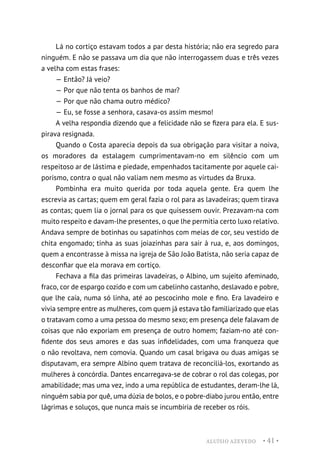 ALUÍSIO AZEVEDO • 41 •
Lá no cortiço estavam todos a par desta história; não era segredo para
ninguém. E não se passava um dia que não interrogassem duas e três vezes
a velha com estas frases:
— Então? Já veio?
— Por que não tenta os banhos de mar?
— Por que não chama outro médico?
— Eu, se fosse a senhora, casava-os assim mesmo!
A velha respondia dizendo que a felicidade não se fizera para ela. E sus-
pirava resignada.
Quando o Costa aparecia depois da sua obrigação para visitar a noiva,
os moradores da estalagem cumprimentavam-no em silêncio com um
respeitoso ar de lástima e piedade, empenhados tacitamente por aquele cai-
porismo, contra o qual não valiam nem mesmo as virtudes da Bruxa.
Pombinha era muito querida por toda aquela gente. Era quem lhe
escrevia as cartas; quem em geral fazia o rol para as lavadeiras; quem tirava
as contas; quem lia o jornal para os que quisessem ouvir. Prezavam-na com
muito respeito e davam-lhe presentes, o que lhe permitia certo luxo relativo.
Andava sempre de botinhas ou sapatinhos com meias de cor, seu vestido de
chita engomado; tinha as suas joiazinhas para sair à rua, e, aos domingos,
quem a encontrasse à missa na igreja de São João Batista, não seria capaz de
desconfiar que ela morava em cortiço.
Fechava a fila das primeiras lavadeiras, o Albino, um sujeito afeminado,
fraco, cor de espargo cozido e com um cabelinho castanho, deslavado e pobre,
que lhe caía, numa só linha, até ao pescocinho mole e fino. Era lavadeiro e
vivia sempre entre as mulheres, com quem já estava tão familiarizado que elas
o tratavam como a uma pessoa do mesmo sexo; em presença dele falavam de
coisas que não exporiam em presença de outro homem; faziam-no até con-
fidente dos seus amores e das suas infidelidades, com uma franqueza que
o não revoltava, nem comovia. Quando um casal brigava ou duas amigas se
disputavam, era sempre Albino quem tratava de reconciliá-los, exortando as
mulheres à concórdia. Dantes encarregava-se de cobrar o rol das colegas, por
amabilidade; mas uma vez, indo a uma república de estudantes, deram-lhe lá,
ninguém sabia por quê, uma dúzia de bolos, e o pobre-diabo jurou então, entre
lágrimas e soluços, que nunca mais se incumbiria de receber os róis.
 