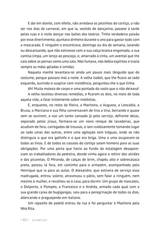 O CORTIÇO
• 42 •
E daí em diante, com efeito, não arredava os pezinhos do cortiço, a não
ser nos dias de carnaval, em que ia, vestido de dançarina, passear à tarde
pelas ruas e à noite dançar nos bailes dos teatros. Tinha verdadeira paixão
por esse divertimento; ajuntava dinheiro durante o ano para gastar todo com
a mascarada. E ninguém o encontrava, domingo ou dia de semana, lavando
ou descansando, que não estivesse com a sua calça branca engomada, a sua
camisa limpa, um lenço ao pescoço, e, amarrado à cinta, um avental que lhe
caía sobre as pernas como uma saia. Não fumava, não bebia espíritos e trazia
sempre as mãos geladas e úmidas.
Naquela manhã levantara-se ainda um pouco mais lânguido que do
costume, porque passara mal a noite. A velha Isabel, que lhe ficava ao lado
esquerdo, ouvindo-o suspirar com insistência, perguntou-lhe o que tinha.
Ah! Muita moleza de corpo e uma pontada do vazio que o não deixava!
A velha receitou diversos remédios, e ficaram os dois, no meio de toda
aquela vida, a falar tristemente sobre moléstias.
E, enquanto, no resto da fileira, a Machona, a Augusta, a Leocádia, a
Bruxa, a Marciana e sua filha conversavam de tina a tina, berrando e quase
sem se ouvirem, a voz um tanto cansada já pelo serviço, defronte delas,
separado pelos jiraus, formava-se um novo renque de lavadeiras, que
acudiam de fora, carregadas de trouxas, e iam ruidosamente tomando lugar
ao lado umas das outras, entre uma agitação sem tréguas, onde se não
distinguia o que era galhofa e o que era briga. Uma a uma ocupavam-se
todas as tinas. E de todos os casulos do cortiço saíam homens para as suas
obrigações. Por uma porta que havia ao fundo da estalagem desapare-
ciam os trabalhadores da pedreira, donde vinha agora o retinir dos alviões
e das picaretas. O Miranda, de calças de brim, chapéu alto e sobrecasaca
preta, passou lá fora, em caminho para o armazém, acompanhado pelo
Henrique que ia para as aulas. O Alexandre, que estivera de serviço essa
madrugada, entrou solene, atravessou o pátio, sem falar a ninguém, nem
mesmo à mulher, e recolheu-se à casa, para dormir. Um grupo de mascates,
o Delporto, o Pompeo, o Francesco e o Andréa, armado cada qual com a
sua grande caixa de bugigangas, saiu para a peregrinação de todos os dias,
altercando e praguejando em italiano.
Um rapazito de paletó entrou da rua e foi perguntar à Machona pela
Nhá Rita.
 