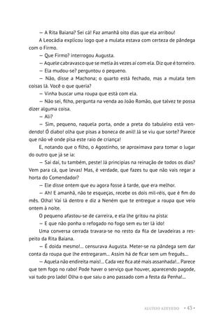 ALUÍSIO AZEVEDO • 43 •
— A Rita Baiana? Sei cá! Faz amanhã oito dias que ela arribou!
A Leocádia explicou logo que a mulata estava com certeza de pândega
com o Firmo.
— Que Firmo? interrogou Augusta.
— Aquele cabravasco que se metia às vezes aí com ela. Diz que é torneiro.
— Ela mudou-se? perguntou o pequeno.
— Não, disse a Machona; o quarto está fechado, mas a mulata tem
coisas lá. Você o que queria?
— Vinha buscar uma roupa que está com ela.
— Não sei, filho, pergunta na venda ao João Romão, que talvez te possa
dizer alguma coisa.
— Ali?
— Sim, pequeno, naquela porta, onde a preta do tabuleiro está ven-
dendo! Ó diabo! olha que pisas a boneca de anil! Já se viu que sorte? Parece
que não vê onde pisa este raio de criança!
E, notando que o filho, o Agostinho, se aproximava para tomar o lugar
do outro que já se ia:
— Sai daí, tu também, peste! Já principias na reinação de todos os dias?
Vem para cá, que levas! Mas, é verdade, que fazes tu que não vais regar a
horta do Comendador?
— Ele disse ontem que eu agora fosse à tarde, que era melhor.
— Ah! E amanhã, não te esqueças, recebe os dois mil-réis, que é fim do
mês. Olha! Vai lá dentro e diz a Neném que te entregue a roupa que veio
ontem à noite.
O pequeno afastou-se de carreira, e ela lhe gritou na pista:
— E que não ponha o refogado no fogo sem eu ter lá ido!
Uma conversa cerrada travara-se no resto da fila de lavadeiras a res-
peito da Rita Baiana.
— É doida mesmo!... censurava Augusta. Meter-se na pândega sem dar
conta da roupa que lhe entregaram... Assim há de ficar sem um freguês...
— Aquela não endireita mais!... Cada vez fica até mais assanhada!... Parece
que tem fogo no rabo! Pode haver o serviço que houver, aparecendo pagode,
vai tudo pro lado! Olha o que saiu o ano passado com a festa da Penha!...
 