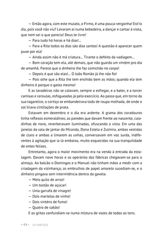 O CORTIÇO
• 44 •
— Então agora, com este mulato, o Firmo, é uma pouca-vergonha! Est’ro
dia, pois você não viu? Levaram aí numa bebedeira, a dançar e cantar à viola,
que nem sei o que parecia! Deus te livre!
— Para tudo há horas e há dias!...
— Para a Rita todos os dias são dias santos! A questão é aparecer quem
puxe por ela!
— Ainda assim não é má criatura... Tirante o defeito da vadiagem...
— Bom coração tem ela, até demais, que não guarda um vintém pro dia
de amanhã. Parece que o dinheiro lhe faz comichão no corpo!
— Depois é que são elas!... O João Romão já lhe não fia!
— Pois olhe que a Rita lhe tem enchido bem as mãos; quando ela tem
dinheiro é porque o gasta mesmo!
E as lavadeiras não se calavam, sempre a esfregar, e a bater, e a torcer
camisas e ceroulas, esfogueadas já pelo exercício. Ao passo que, em torno da
sua tagarelice, o cortiço se embandeirava todo de roupa molhada, de onde o
sol tirava cintilações de prata.
Estavam em dezembro e o dia era ardente. A grama dos coradouros
tinha reflexos esmeraldinos; as paredes que davam frente ao nascente, caia-
dinhas de novo, reverberavam iluminadas, ofuscando a vista. Em uma das
janelas da sala de jantar do Miranda, Dona Estela e Zulmira, ambas vestidas
de claro e ambas a limarem as unhas, conversavam em voz surda, indife-
rentes à agitação que ia lá embaixo, muito esquecidas na sua tranquilidade
de entes felizes.
Entretanto, agora o maior movimento era na venda à entrada da esta-
lagem. Davam nove horas e os operários das fábricas chegavam-se para o
almoço. Ao balcão o Domingos e o Manuel não tinham mãos a medir com a
criadagem da vizinhança; os embrulhos de papel amarelo sucediam-se, e o
dinheiro pingava sem intermitência dentro da gaveta.
— Meio quilo de arroz!
— Um tostão de açúcar!
— Uma garrafa de vinagre!
— Dois martelos de vinho!
— Dois vinténs de fumo!
— Quatro de sabão!
E os gritos confundiam-se numa mistura de vozes de todos os tons.
 