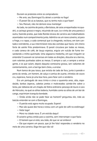 ALUÍSIO AZEVEDO • 45 •
Ouviam-se protestos entre os compradores:
— Me avie, seu Domingos! Eu deixei a comida no fogo!
— Ó peste! Dá cá as batatas, que eu tenho mais o que fazer!
— Seu Manuel, não me demore essa manteiga!
Ao lado, na casinha de pasto, a Bertoleza, de saias arrepanhadas no qua-
dril, o cachaço grosso e negro, reluzindo de suor, ia e vinha de uma panela à
outra, fazendo pratos, que João Romão levava de carreira aos trabalhadores
assentados num compartimento junto. Admitira-se um novo caixeiro, só para
o frege, e o rapaz, a cada comensal que ia chegando, recitava, em tom can-
tado e estridente, a sua interminável lista das comidas que havia. Um cheiro
forte de azeite frito predominava. O parati circulava por todas as mesas,
e cada caneca de café, de louça espessa, erguia um vulcão de fumo tre-
sandando a milho queimado. Uma algazarra medonha, em que ninguém se
entendia! Cruzavam-se conversas em todas as direções, discutia-se a berros,
com valentes punhadas sobre as mesas. E sempre a sair, e sempre a entrar
gente, e os que saíam, depois daquela comezaina grossa, iam radiantes de
contentamento, com a barriga bem cheia, a arrotar.
Num banco de pau tosco, que existia do lado de fora, junto à parede e
perto da venda, um homem, de calça e camisa de zuarte, chinelos de couro
cru, esperava, havia já uma boa hora, para falar com o vendeiro.
Era um português de seus trinta e cinco a quarenta anos, alto, espa-
daúdo, barbas ásperas, cabelos pretos e maltratados caindo-lhe sobre a
testa, por debaixo de um chapéu de feltro ordinário: pescoço de touro e cara
de Hércules, na qual os olhos todavia, humildes como os olhos de um boi de
canga, exprimiam tranquila bondade.
— Então ainda não se pode falar ao homem? perguntou ele, indo ao
balcão entender-se com o Domingos.
— O patrão está agora muito ocupado. Espere!
— Mas são quase dez horas e estou com um gole de café no estômago!
— Volte logo!
— Moro na cidade nova. É um estirão daqui!
O caixeiro gritou então para a cozinha, sem interromper o que fazia:
— O homem que aí está, seu João, diz que se vai embora!
— Ele que espere um pouco, que já lhe falo! respondeu o vendeiro no
meio de uma carreira. Diga-lhe que não vá!
 
