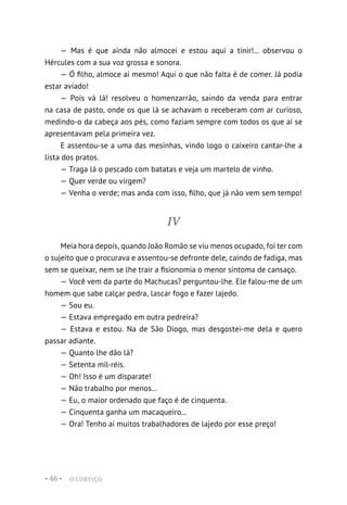 O CORTIÇO
• 46 •
— Mas é que ainda não almocei e estou aqui a tinir!... observou o
Hércules com a sua voz grossa e sonora.
— Ó filho, almoce aí mesmo! Aqui o que não falta é de comer. Já podia
estar aviado!
— Pois vá lá! resolveu o homenzarrão, saindo da venda para entrar
na casa de pasto, onde os que lá se achavam o receberam com ar curioso,
medindo-o da cabeça aos pés, como faziam sempre com todos os que aí se
apresentavam pela primeira vez.
E assentou-se a uma das mesinhas, vindo logo o caixeiro cantar-lhe a
lista dos pratos.
— Traga lá o pescado com batatas e veja um martelo de vinho.
— Quer verde ou virgem?
— Venha o verde; mas anda com isso, filho, que já não vem sem tempo!
IV
Meia hora depois, quando João Romão se viu menos ocupado, foi ter com
o sujeito que o procurava e assentou-se defronte dele, caindo de fadiga, mas
sem se queixar, nem se lhe trair a fisionomia o menor sintoma de cansaço.
— Você vem da parte do Machucas? perguntou-lhe. Ele falou-me de um
homem que sabe calçar pedra, lascar fogo e fazer lajedo.
— Sou eu.
— Estava empregado em outra pedreira?
— Estava e estou. Na de São Diogo, mas desgostei-me dela e quero
passar adiante.
— Quanto lhe dão lá?
— Setenta mil-réis.
— Oh! Isso é um disparate!
— Não trabalho por menos...
— Eu, o maior ordenado que faço é de cinquenta.
— Cinquenta ganha um macaqueiro...
— Ora! Tenho aí muitos trabalhadores de lajedo por esse preço!
 