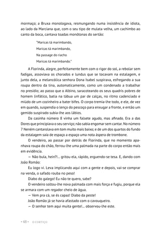 O CORTIÇO
• 48 •
mormaço; a Bruxa monologava, resmungando numa insistência de idiota,
ao lado da Marciana que, com o seu tipo de mulata velha, um cachimbo ao
canto da boca, cantava toadas monótonas do sertão:
“Maricas tá marimbando,
Maricas tá marimbando,
Na passage do riacho
Maricas tá marimbando.”
A Florinda, alegre, perfeitamente bem com o rigor do sol, a rebolar sem
fadigas, assoviava os chorados e lundus que se tocavam na estalagem, e
junto dela, a melancólica senhora Dona Isabel suspirava, esfregando a sua
roupa dentro da tina, automaticamente, como um condenado a trabalhar
no presídio; ao passo que o Albino, saracoteando os seus quadris pobres de
homem linfático, batia na tábua um par de calças, no ritmo cadenciado e
miúdo de um cozinheiro a bater bifes. O corpo tremia-lhe todo, e ele, de vez
em quando, suspendia o lenço do pescoço para enxugar a fronte, e então um
gemido suspirado subia-lhe aos lábios.
Da casinha número 8 vinha um falsete agudo, mas afinado. Era a das
Dores que principiava o seu serviço; não sabia engomar sem cantar. No número
7 Neném cantarolava em tom muito mais baixo; e de um dos quartos do fundo
da estalagem saía de espaço a espaço uma nota áspera de trombone.
O vendeiro, ao passar por detrás de Florinda, que no momento apa-
nhava roupa do chão, ferrou-lhe uma palmada na parte do corpo então mais
em evidência.
— Não bula, hein?!... gritou ela, rápido, erguendo-se tesa. E, dando com
João Romão:
Eu logo vi. Leva implicando aqui com a gente e depois, vai-se comprar
na venda, o safado rouba no peso!
Diabo do galego! Eu não te quero, sabe?
O vendeiro soltou-lhe nova palmada com mais força e fugiu, porque ela
se armara com um regador cheio de água.
— Vem pra cá, se és capaz! Diabo da peste!
João Romão já se havia afastado com o cavouqueiro.
— O senhor tem aqui muita gente!... observou-lhe este.
 